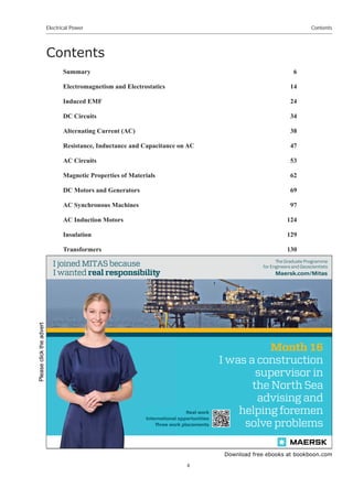 Download free ebooks at bookboon.com
Electrical Power
4
Contents
Contents
Summary 6
Electromagnetism and Electrostatics 14
Induced EMF 24
DC Circuits 34
Alternating Current (AC) 38
Resistance, Inductance and Capacitance on AC 47
AC Circuits 53
Magnetic Properties of Materials 62
DC Motors and Generators 69
AC Synchronous Machines 97
AC Induction Motors 124
Insulation 129
Transformers 130
Maersk.com/Mitas
e Graduate Programme
for Engineers and Geoscientists
Month 16
I was a construction
supervisor in
the North Sea
advising and
helping foremen
solve problems
I was a
he
s
Real work
International opportunities
ree work placements
al
Internationa
or
ree wo
I wanted real responsibili
I joined MITAS because
Please
click
the
advert
 