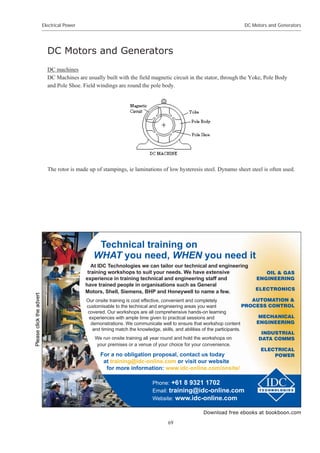 Download free ebooks at bookboon.com
Electrical Power
69
DC Motors and Generators
DC Motors and Generators
DC machines
DC Machines are usually built with the field magnetic circuit in the stator, through the Yoke, Pole Body
and Pole Shoe. Field windings are round the pole body.
The rotor is made up of stampings, ie laminations of low hysteresis steel. Dynamo sheet steel is often used.
Technical training on
WHAT you need, WHEN you need it
At IDC Technologies we can tailor our technical and engineering
training workshops to suit your needs. We have extensive
experience in training technical and engineering staff and
have trained people in organisations such as General
Motors, Shell, Siemens, BHP and Honeywell to name a few.
Our onsite training is cost effective, convenient and completely
customisable to the technical and engineering areas you want
covered. Our workshops are all comprehensive hands-on learning
experiences with ample time given to practical sessions and
demonstrations. We communicate well to ensure that workshop content
and timing match the knowledge, skills, and abilities of the participants.
We run onsite training all year round and hold the workshops on
your premises or a venue of your choice for your convenience.
Phone: +61 8 9321 1702
Email: training@idc-online.com
Website: www.idc-online.com
INDUSTRIAL
DATA COMMS
AUTOMATION 
PROCESS CONTROL
ELECTRONICS
ELECTRICAL
POWER
MECHANICAL
ENGINEERING
OIL  GAS
ENGINEERING
For a no obligation proposal, contact us today
at training@idc-online.com or visit our website
for more information: www.idc-online.com/onsite/
Please
click
the
advert
 