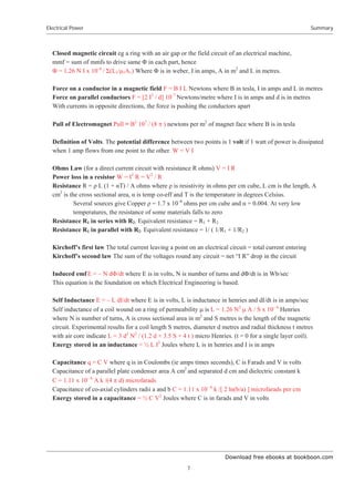 Download free ebooks at bookboon.com
Electrical Power
7
Summary
Closed magnetic circuit eg a ring with an air gap or the field circuit of an electrical machine,
mmf = sum of mmfs to drive same ĭ in each part, hence
ĭ = 1.26 N I x 10–6
/ Ȉ(L1/ȝ1A1) Where ĭ is in weber, I in amps, A in m2
and L in metres.
Force on a conductor in a magnetic field F = B I L Newtons where B in tesla, I in amps and L in metres
Force on parallel conductors F = [2 I2
/ d] 10–7
Newtons/metre where I is in amps and d is in metres
With currents in opposite directions, the force is pushing the conductors apart
Pull of Electromagnet Pull = B2
107
/ (8 S ) newtons per m2
of magnet face where B is in tesla
Definition of Volts. The potential difference between two points is 1 volt if 1 watt of power is dissipated
when 1 amp flows from one point to the other. W = V I
Ohms Law (for a direct current circuit with resistance R ohms) V = I R
Power loss in a resistor W = I2
R = V2
/ R
Resistance R = ȡ L (1 + ĮT) / A ohms where ȡ is resistivity in ohms per cm cube, L cm is the length, A
cm2
is the cross sectional area, Į is temp co-eff and T is the temperature in degrees Celsius.
Several sources give Copper ȡ = 1.7 x 10–6
ohms per cm cube and Į = 0.004. At very low
temperatures, the resistance of some materials falls to zero
Resistance R1 in series with R2. Equivalent resistance = R1 + R2
Resistance R1 in parallel with R2. Equivalent resistance = 1/ ( 1/R1 + 1/R2 )
Kirchoff’s first law The total current leaving a point on an electrical circuit = total current entering
Kirchoff’s second law The sum of the voltages round any circuit = net “I R” drop in the circuit
Induced emf E = – N dĭ/dt where E is in volts, N is number of turns and dĭ/dt is in Wb/sec
This equation is the foundation on which Electrical Engineering is based.
Self Inductance E = – L dI/dt where E is in volts, L is inductance in henries and dI/dt is in amps/sec
Self inductance of a coil wound on a ring of permeability P is L = 1.26 N2
P A / S x 10– 6
Henries
where N is number of turns, A is cross sectional area in m2
and S metres is the length of the magnetic
circuit. Experimental results for a coil length S metres, diameter d metres and radial thickness t metres
with air core indicate L = 3 d2
N2
/ (1.2 d + 3.5 S + 4 t ) micro Henries. (t = 0 for a single layer coil).
Energy stored in an inductance = ½ L I2
Joules where L is in henries and I is in amps
Capacitance q = C V where q is in Coulombs (ie amps times seconds), C is Farads and V is volts
Capacitance of a parallel plate condenser area A cm2
and separated d cm and dielectric constant k
C = 1.11 x 10– 6
A k /(4 S d) microfarads
Capacitance of co-axial cylinders radii a and b C = 1.11 x 10– 6
k /[ 2 ln(b/a) ] microfarads per cm
Energy stored in a capacitance = ½ C V2
Joules where C is in farads and V in volts
 