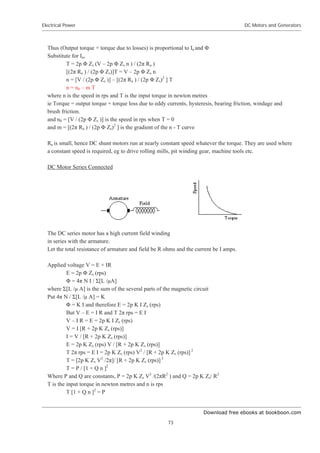 Download free ebooks at bookboon.com
Electrical Power
73
DC Motors and Generators
Thus (Output torque + torque due to losses) is proportional to Ia and ĭ
Substitute for Ia,
T = 2p ĭ Zs (V – 2p ĭ Zs n ) / (2ʌ Ra )
[(2ʌ Ra ) / (2p ĭ Zs)]T = V – 2p ĭ Zs n
n = [V / (2p ĭ Zs )] – [(2ʌ Ra ) / (2p ĭ Zs)2
] T
n = n0 – m T
where n is the speed in rps and T is the input torque in newton metres
ie Torque = output torque + torque loss due to eddy currents, hysteresis, bearing friction, windage and
brush friction.
and n0 = [V / (2p ĭ Zs )] is the speed in rps when T = 0
and m = [(2ʌ Ra ) / (2p ĭ Zs)2
] is the gradient of the n - T curve
Ra is small, hence DC shunt motors run at nearly constant speed whatever the torque. They are used where
a constant speed is required, eg to drive rolling mills, pit winding gear, machine tools etc.
DC Motor Series Connected
The DC series motor has a high current field winding
in series with the armature.
Let the total resistance of armature and field be R ohms and the current be I amps.
Applied voltage V = E + IR
E = 2p ĭ Zs (rps)
ĭ = 4ʌ N I / Ȉ[L /ȝA]
where Ȉ[L /ȝ A] is the sum of the several parts of the magnetic circuit
Put 4ʌ N / Ȉ[L /ȝ A] = K
ĭ = K I and therefore E = 2p K I Zs (rps)
But V – E = I R and T 2ʌ rps = E I
V – I R = E = 2p K I Zs (rps)
V = I [R + 2p K Zs (rps)]
I = V / [R + 2p K Zs (rps)]
E = 2p K Zs (rps) V / [R + 2p K Zs (rps)]
T 2ʌ rps = E I = 2p K Zs (rps) V2
/ [R + 2p K Zs (rps)] 2
T = [2p K Zs V2
/2ʌ]/ [R + 2p K Zs (rps)] 2
T = P / [1 + Q n ]2
Where P and Q are constants, P = 2p K Zs V2
/(2ʌR2
) and Q = 2p K Zs/ R2
T is the input torque in newton metres and n is rps
T [1 + Q n ]2
= P
 