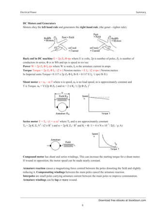 Download free ebooks at bookboon.com
Electrical Power
8
Summary
DC Motors and Generators
Motors obey the left hand rule and generators the right hand rule, (the gener - righter rule).
Back emf in DC machine E = 2p ZS ĭ rps where E is volts, 2p is number of poles, ZS is number of
conductors in series, ĭ is in Wb and rps is speed in rev/sec
Power W = 2p ZS ĭ Ia rps where W is watts, Ia is the armature current in amps
Torque Torque = 2p ZS ĭ Ia / (2 S ) Newton metres = E Ia / (2 S rps ) Newton metres
In Imperial units Torque= 0.117 x 2p ZS ĭ Ia lb ft = 0.117 E Ia / ( rps) lb ft )
Shunt motor n = n0 – m T where n is speed, n0 is no load speed, m is approximately constant and
T is Torque. n0 = V/(2p ĭ ZS ) and m = 2 S Ra / ( 2p ĭ ZS )2
Series motor T = T0 / (1 + D n)2
where T0 and D are approximately constant
T0 = 2p K ZS V2
/ (2 S R2
) and D = 2p K ZS / R2
and K = ĭ / I = 4 S N x 10–7
/ Ȉ(L / P A)
Compound motor has shunt and series windings. This can increase the starting torque for a shunt motor.
If wound in opposition, the motor speed can be made nearly constant.
Armature reaction causes a magnetizing force centred between the poles distorting the field and slightly
reducing it. Compensating windings between the main poles cancel the armature reaction.
Interpoles are small poles carrying armature current between the main poles to improve commutation.
Armature windings can be lap or wave wound.
 