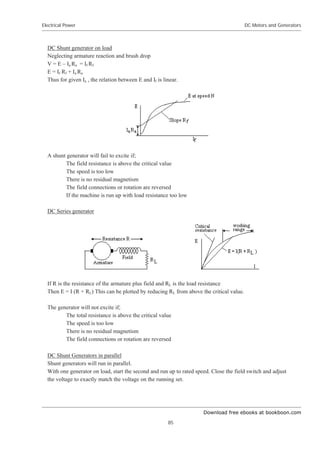 Download free ebooks at bookboon.com
Electrical Power
85
DC Motors and Generators
DC Shunt generator on load
Neglecting armature reaction and brush drop
V = E – Ia Ra = If Rf
E = If Rf + Ia Ra
Thus for given Ia , the relation between E and If is linear.
A shunt generator will fail to excite if;
The field resistance is above the critical value
The speed is too low
There is no residual magnetism
The field connections or rotation are reversed
If the machine is run up with load resistance too low
DC Series generator
If R is the resistance of the armature plus field and RL is the load resistance
Then E = I (R + RL) This can be plotted by reducing RL from above the critical value.
The generator will not excite if;
The total resistance is above the critical value
The speed is too low
There is no residual magnetism
The field connections or rotation are reversed
DC Shunt Generators in parallel
Shunt generators will run in parallel.
With one generator on load, start the second and run up to rated speed. Close the field switch and adjust
the voltage to exactly match the voltage on the running set.
 