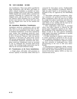 TM 5-811-1/AFJMAN 32-1080
tion transformers. These tests will be specified for
large transformers only (50 MVA and larger) or
where reduced insulation is provided on trans-
former windings rated 115 kV and above. Optional
NEMA impulse tests include either a nominal test
sequence consisting of a reduced full wave, two
chopped waves, and one full wave or a combined
test sequence which interposes two or more front-
of-wave tests between the reduced full wave and
the two chopped wave tests on the nominal test
sequence.
8-6. Amorphous Metal-Core Transformers.
Amorphous metal-core transformers will be used
only where it can be demonstrated that the life-
cycle cost of the installation is less than or equal
to standard transformers. It has been reported by
some studies that amorphous metal-core trans-
formers can save energy by reducing no-load losses
by 60 to 70 percent. However, since the percent
impedance is decreased, the short-circuit current
will increase proportionally. Therefore, the electri-
cal distribution equipment associated with amor-
phous metal-core transformers must be increased
in size to withstand the increased short-circuit
current. The resulting energy conservation may be
offset by the increased withstand ratings.
8-7. Transformers at Air Force Installations.
a. Single phase, self-cooled, with provisions to
increase capacity if externally cooled, delta-wye if
connected for three-phase service. Nonflammable
liquid or epoxy insulation is preferred. However,
high tire point liquid or oil insulation may be
provided if they are approved by the HOST/REQ
CMD.
b. Three-phase pad-mount transformers, delta-
wye connected, are preferred in lieu of single-
phase transformers where the load can be served
by a single three-phase transformer and where the
transformer can be easily repaired or replaced
upon failure of any winding and the load can be
interrupted during such repair period.
c. Four single-phase units may be provided
where such spare capacity is required for 100
percent spare transformer capacity on site. Multi-
ple installation of like substations for two or more
blocks of load at the same general installation
shall employ three-phase transformers in parallel
or through secondary bus tie.
d. If pole mounting is required, radial brackets
or cluster mounting is preferred in lieu of cros-
sarm or platform mounting for sizes 3 to 75 kVA.
e. Avoid locating transformers adjacent to build-
ing front entrances in landscaped areas. Prefer
pad-mounting at the rear or side area where
feasible.
f. Polychlorinated Byphenyls (PCB) contami-
nated transformers shall be disposed of in accord-
ance with the latest requirements of the Environ-
mental Protection Agency (EPA) as they are
removed from service.
8-12
 