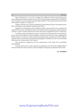 Unit commitment is a way out to suggest just sufficient number of generating units
with sufficient generating capacity to meet a given load demand economically with sufficient
reserve capacity to meet any abnormal operating conditions. This aspect has been nicely dealt
with suitable examples in Chapter 24.
Chapter 25 deals into economic scheduling of hydro-thermal plants and optimal power
flows including the multi-objective optimal power flows.
Appendix A on formulation of bus impedance matrix is given which is very useful for the
analysis of the system, especially for short circuit studies. Power transmission and synchronous
machines as power systems elements have been discussed in Appendices B and C respectively.
A suitable number of problems have been solved to help understand the relevant theory.
At the end of each chapter unsolved problems with their answers have been suggested for
further practice. At the end, a large number of multiple choice questions have been added to
help the reader to test himself. An extensive bibliography will help the reader to locate detailed
information on various topics of his interest.
Any constructive suggestions for the improvement of the book will be gratefully
acknowledged.
Last but not the least, I wish to express my gratitude to my wife Usha, daughter Meenu
and son Sandeep for their patience and encouragement during the preparation of the book.
C.L. WADHWA
ix PREFACE
www.EngineeringBooksPdf.com
 
