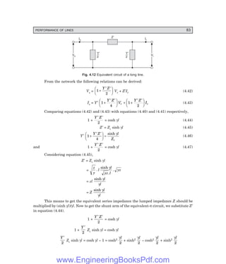 PERFORMANCE OF LINES 83
Ir
Vs
Vs Vr
Vr
Is
Y
2
¢ Y
2
¢
Z¢
Fig. 4.12 Equivalent circuit of a long line.
From the network the following relations can be derived:
Vs = 1
2
+
′ ′
F
H
G I
K
J
Y Z
Vr + Z′Ir (4.42)
Is = Y′ 1
4
1
2
+
′ ′
F
H
G I
K
J + +
′ ′
F
H
G I
K
J
Y Z
V
Y Z
I
r r (4.43)
Comparing equations (4.42) and (4.43) with equations (4.40) and (4.41) respectively,
1 +
Y Z
′ ′
2
= cosh γl (4.44)
Z′ = Zc sinh γl (4.45)
Y′ 1
4
+
′ ′
F
H
G I
K
J =
Y Z l
Zc
sinh γ
(4.46)
and 1 +
Y Z
′ ′
2
= cosh γl (4.47)
Considering equation (4.45),
Z′ = Zc sinh γl
=
z
y
l
l
yz l
yz
.
sinh
.
.
γ
= zl
sinh γ
γ
l
l
= Z
sinh γ
γ
l
l
This means to get the equivalent series impedance the lumped impedance Z should be
multiplied by (sinh γl)/γl. Now to get the shunt arm of the equivalent-π circuit, we substitute Z′
in equation (4.44).
1 +
Y Z
′ ′
2
= cosh γl
1 +
Y′
2
Zc sinh γl = cosh γl
Y′
2
Zc sinh γl = cosh γl – 1 = cosh2
γl
2
+ sinh2
γl
2
– cosh2
γl
2
+ sinh2
γl
2
www.EngineeringBooksPdf.com
 