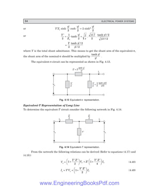 84 ELECTRICAL POWER SYSTEMS
or Y′Zc sinh
γl
2
cosh
γl
2
= 2 sinh2
γl
2
or Y
Z
l y
z
yz l l
yzl
c
′
= =
2
1
2 2
2
2
tanh .
.
.
tanh /
/
γ γ
=
Y l
l
2
2
2
tanh /
/
γ
γ
where Y is the total shunt admittance. This means to get the shunt arm of the equivalent-π,
the shunt arm of the nominal-π should be multiplied by
tanh γ
γ
l
l
.
The equivalent-π circuit can be represented as shown in Fig. 4.13.
Ir
Vs
Vs
Y
2
¢ Y
2
¢
Z¢ = Z
sinh gl
gl
tanh gl/2
/2
gl
=
Y
2
Fig. 4.13 Equivalent-π representation.
Equivalent-T Representation of Long Line
To determine the equivalent-T circuit consider the following network in Fig. 4.14.
Ir
Vs
Vs Y¢ Vs
Vs
Is
Z¢
2
Z¢
2
Fig. 4.14 Equivalent-6 representation.
From the network the following relations can be derived (Refer to equations (4.17) and
(4.18))
Vs = 1
2
1
4
+
′ ′
F
H
G I
K
J + ′ +
′ ′
F
H
G I
K
J
Y Z
V Z
Y Z
I
r r (4.48)
Is = Y′Vr + 1
2
+
′ ′
F
H
G I
K
J
Y Z
Ir (4.49)
www.EngineeringBooksPdf.com
 