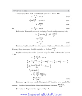 PERFORMANCE OF LINES 85
Comparing equations (4.48) and (4.49) with equations (4.40) and (4.41),
1 +
Y Z
′ ′
2
= cosh γl (4.50)
Z′ 1
4
+
′ ′
F
H
G I
K
J
Y Z
= Zc sinh γl (4.51)
Y′ =
sinh γl
Zc
(4.52)
and 1 +
Y Z
′ ′
2
= cosh γl (4.53)
To determine the shunt branch of the equivalent-T circuit consider equation (4.52).
Y′ =
1
Z
l
y
z
yz l
l
yz l
c
sinh . .
sinh
γ
γ
=
= yl
sinh γ
γ
l
l
= Y
sinh γ
γ
l
l
(4.54)
This means to get the shunt branch of the equivalent-T, the shunt branch of the nominal-
T (lumped shunt admittance) should be multiplied by the factor
sinh γ
γ
l
l
.
To get the series impedance of the equivalent-T, equation (4.52) is substituted in equation
(4.50).
1 +
Z l
Zc
′
2
sinh γ
= cosh γl
Z l
Z
l l l l l
c
′
= + − +
2
2
2
2 2 2 2 2
2 2 2 2
. .
sinh /
. cosh cosh sinh cosh sinh
γ γ γ γ γ γ
Z l l
Z
l
c
′
=
2
2
2 2
2
2
2
. .
sinh / . cosh /
sinh
γ γ γ
Z
Z
l
c
′
=
2 2
tanh
γ
=
z
y
yz l l
yz l
.
.
.
tanh /
. /
2
2
2
γ
=
Z l
l
2
2
2
tanh /
/
γ
γ
(4.55)
This means to get the series branch of the equivalent-T circuit, the series branch of the
nominal-T (lumped series impedance) should be multiplied by the factor
tanh /
/
γ
γ
l
l
2
2
.
The equivalent-T representation is given in Fig. 4.15.
www.EngineeringBooksPdf.com
 