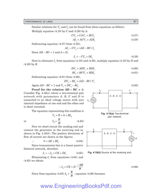 PERFORMANCE OF LINES 87
Is Ir
E
+
A , B , C , D
Vs
Is Ir
A , B , C , D
+
Similar relations for Vr and Ir can be found from these equations as follows:
Multiply equation (4.19) by C and (4.20) by A.
CVs = CAVr + BCIr (4.57)
AIs = ACVr + ADIr (4.58)
Subtracting equation (4.57) from (4.58),
AIs – CVs = (AD – BC) Ir
Since AD – BC = 1 and A = D,
Ir = – CVs + DIs (4.59)
Next to eliminate Ir from equations (4.19) and (4.20), multiply equation (4.19) by D and
(4.20) by B.
DVs = ADVr + BDIr (4.60)
BIs = BCVr + BDIr (4.61)
Subtracting equation (4.61) from (4.60),
DVs – BIs = (AD – BC) Vr
Again AD – BC = 1 and Vr = DVs – BIs (4.62)
Proof for the relation AD – BC = 1:
Consider Fig. 4.16(a) where a two-terminal pair
network with parameters A, B, C and D is
connected to an ideal voltage source with zero
internal impedance at one end and the other end
is short circuited.
The equation representing this condition is
Vs = E = 0 + BI2
or I2 =
E
B
(4.63)
Now we short circuit the sending end and
connect the generator at the receiving end as
shown in Fig. 4.16(b). The positive directions of
flow of current are shown in the figures.
∴ 0 = AE + BIr (4.64)
Since transmission line is a linear passive
bilateral network, therefore
Is = – I2 = CE + DIr (4.65)
Eliminating Ir from equations (4.64) and
(4.65) we obtain
– I2 = CE + D
− AE
B
(4.66)
Since from equation (4.63) I2 =
E
B
, equation (4.66) becomes
Fig. 4.16(=) Two-terminal
pair network.
Fig. 4.16(>) Source at the receiving end.
www.EngineeringBooksPdf.com
 