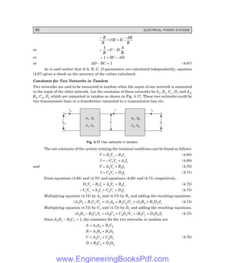 88 ELECTRICAL POWER SYSTEMS
−
= +
−
E
B
CE D
AE
B
or –
1
B
C D
A
B
= −
or – 1 = BC – AD
or AD – BC = 1 (4.67)
As is said earlier that if A, B, C, D parameters are calculated independently, equation
(4.67) gives a check on the accuracy of the values calculated.
Constants for Two Networks in Tandem
Two networks are said to be connected in tandem when the ouput of one network is connected
to the input of the other network. Let the constants of these networks be A1, B1, C1, D1 and A2,
B2, C2, D2 which are connected in tandem as shown in Fig. 4.17. These two networks could be
two transmission lines or a transformer connected to a transmission line etc.
A , B
C , D
1 1
1 1
A , B
C , D
2 2
2 2
Vs
Vs Vr
Vr
V
V
Is
Is Ir
Ir
I
I
Fig. 4.17 Two networks in tandem.
The net constants of the system relating the terminal conditions can be found as follows:
V = D1Vs – B1Is (4.68)
I = – C1Vs + A1Is (4.69)
and V = A2Vr + B2Ir (4.70)
I = C2Vr + D2Ir (4.71)
From equations (4.68) and (4.70) and equations (4.69) and (4.71) respectively,
D1Vs – B1Is = A2Vr + B2Ir (4.72)
– C1Vs + A1Is = C2Vr + D2Ir (4.73)
Multiplying equation (4.72) by A1 and (4.73) by B1 and adding the resulting equations:
(A1D1 – B1C1)Vs = (A1A2 + B1C2)Vr + (A1B2 + B1D2)Ir (4.74)
Multiplying equation (4.72) by C1 and (4.73) by D1 and adding the resulting equations,
(A1D1 – B1C1)Is = (A2C1 + C2D1)Vr + (B2C1 + D1D2)Ir (4.75)
Since A1D1 – B1C1 = 1, the constants for the two networks in tandem are
A = A1A2 + B1C2
B = A1B2 + B1D2
C = A2C1 + C2D1 (4.76)
D = B2C1 + D1D2
www.EngineeringBooksPdf.com
 