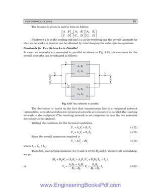 PERFORMANCE OF LINES 89
The relation is given in matrix form as follows:
A B
C D
A B
C D
A B
C D
L
NM O
QP=
L
NM O
QPL
NM O
QP
1 1
1 1
2 2
2 2
If network 2 is at the sending end and 1 is at the receiving end the overall constants for
the two networks in tandem can be obtained by interchanging the subscripts in equations.
Constants for Two Networks in Parallel
In case two networks are connected in parallel as shown in Fig. 4.18, the constants for the
overall networks can be obtained as follows:
A , B
C , D
2 2
2 2
A , B
C , D
1 1
1 1
Vr
Vr
Vs
Vs
Is Ir
Is1
Is2
Fig. 4.18 Two networks in parallel.
The derivation is based on the fact that transmission line is a reciprocal network
(symmetrical network) and when two reciprocal networks are connected in parallel, the resulting
network is also reciprocal (The resulting network is not reciprocal in case the two networks
are connected in tandem).
Writing the equations for the terminal conditions,
Vs = A1Vr + B1
Ir1
(4.77)
Vs = A2Vr + B2
Ir2
(4.78)
Since the overall expression required is
Vs = AVr + BIr (4.79)
where Ir = I I
r r
1 2
+ .
Therefore, multiplying equations (4.77) and (4.78) by B2 and B1 respectively and adding,
we get
(B1 + B2)Vs = (A1B2 + A2B1)Vr + B1B2(I I
r r
1 2
+ )
or Vs =
A B A B
B B
V
B B
B B
r
1 2 2 1
1 2
1 2
1 2
+
+
+
+
Ir (4.80)
www.EngineeringBooksPdf.com
 