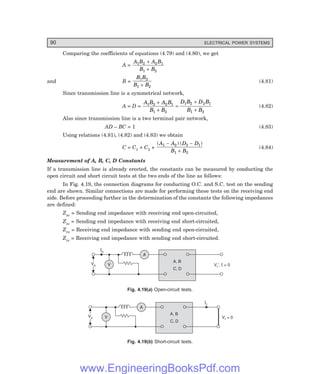 90 ELECTRICAL POWER SYSTEMS
Comparing the coefficients of equations (4.79) and (4.80), we get
A =
A B A B
B B
1 2 2 1
1 2
+
+
and B =
B B
B B
1 2
1 2
+
(4.81)
Since transmission line is a symmetrical network,
A = D =
A B A B
B B
D B D B
B B
1 2 2 1
1 2
1 2 2 1
1 2
+
+
=
+
+
(4.82)
Also since transmission line is a two terminal pair network,
AD – BC = 1 (4.83)
Using relations (4.81), (4.82) and (4.83) we obtain
C = C1 + C2 +
( ) ( )
A A D D
B B
1 2 2 1
1 2
− −
+
(4.84)
Measurement of A, B, C, D Constants
If a transmission line is already erected, the constants can be measured by conducting the
open circuit and short circuit tests at the two ends of the line as follows:
In Fig. 4.19, the connection diagrams for conducting O.C. and S.C. test on the sending
end are shown. Similar connections are made for performing these tests on the receiving end
side. Before proceeding further in the determination of the constants the following impedances
are defined:
Zso = Sending end impedance with receiving end open-circuited,
Zss = Sending end impedance with receiving end short-circuited,
Zro = Receiving end impedance with sending end open-circuited,
Zrs = Receiving end impedance with sending end short-circuited.
V
A
Is
V , = 0
r¢ I
Vs
Vs
A, B
C, D
Fig. 4.19(=) Open-circuit tests.
V
A
Ir
V = 0
r
Vs
Vs
A, B
C, D
Fig. 4.19(>) Short-circuit tests.
www.EngineeringBooksPdf.com
 