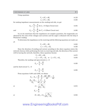 PERFORMANCE OF LINES 91
Using equations
Vs = AVr + BIr (4.19)
Is = CVr + DIr (4.20)
for making impedance measurements on the sending end side, we get
Zso =
V
I
A
C
s
s
= for Ir = 0 (Open Circuit test) (4.85)
and Zss =
V
I
B
D
s
s
= for Vr = 0 (Short Circuit test) (4.86)
It is to be noted here that the impedances are complex quantities, the magnitudes are
obtained by the ratio of the voltages and currents and the angle is obtained with the help of
Wattmeter reading.
To determine the impedances on the receiving end the following equations are made use
of:
Vr = DVs – BIs (4.62)
Ir = – CVs + AIs (4.59)
Since the direction of sending end current according to the above equation enters the
network whereas while performing the tests on receiving end side, the direction of the current
will be leaving the network, therefore, these equations become
Vr = DVs + BIs (4.87)
– Ir = – CVs – AIs or Ir = CVs + AIs (4.88)
Therefore, for sending end open-circuits Is = 0
Zro =
V
I
D
C
r
r
= (4.89)
and for short-circuit Vs = 0
Zrs =
V
I
B
A
r
r
= (4.90)
From equations (4.89) and (4.90), we obtain
Zro – Zrs =
D
C
B
A
AD BC
AC AC
− =
−
=
1
Z Z
Z AC
C
A A
ro rs
so
−
= =
1 1
2
or A =
Z
Z Z
so
ro rs
−
(4.91)
Zrs =
B
A
or B = AZrs = Zrs
Z
Z Z
so
ro rs
−
(4.92)
www.EngineeringBooksPdf.com
 
