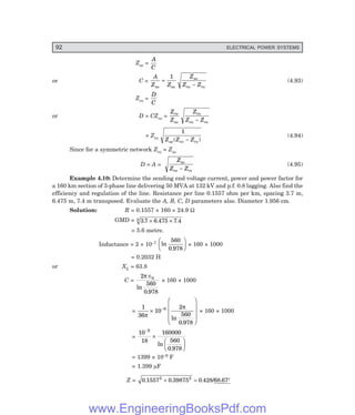 92 ELECTRICAL POWER SYSTEMS
Zso =
A
C
or C =
A
Z Z
Z
Z Z
so so
so
ro rs
=
−
1
(4.93)
Zro =
D
C
or D = CZro =
Z
Z
Z
Z Z
ro
so
ro
ro rs
−
= Zro
1
Z Z Z
so ro rs
( )
−
(4.94)
Since for a symmetric network Zro = Zso
D = A =
Z
Z Z
so
ro rs
−
(4.95)
Example 4.10: Determine the sending end voltage current, power and power factor for
a 160 km section of 3-phase line delivering 50 MVA at 132 kV and p.f. 0.8 lagging. Also find the
efficiency and regulation of the line. Resistance per line 0.1557 ohm per km, spacing 3.7 m,
6.475 m, 7.4 m transposed. Evaluate the A, B, C, D parameters also. Diameter 1.956 cm.
Solution: R = 0.1557 × 160 = 24.9 Ω
GMD = 3 7 6 475 7 4
3 . . .
× ×
= 5.6 metre.
Inductance = 2 × 10–7 ln
.
560
0 978
F
H
G I
K
J × 160 × 1000
= 0.2032 H
or XL = 63.8
C =
2
560
0 978
0
π ∈
ln
.
× 160 × 1000
=
1
36
10
2
560
0 978
9
π
π
×
F
H
G
G
G
I
K
J
J
J
−
ln
.
× 160 × 1000
=
10
18
160000
560
0 978
9
−
×
F
H
G I
K
J
ln
.
= 1399 × 10–9 F
= 1.399 µF
Z = 0 1557 0 39875 0 428 68 67
2 2
. . . / .
+ = °
www.EngineeringBooksPdf.com
 