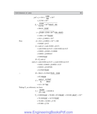 PERFORMANCE OF LINES 93
jωC = j × 314 ×
1399
160
.
× 10–6
= j 2.745 × 10–6
Zc =
0 428
2 745
10 68 67 90
6
.
.
/( . )
× −
+
= 394.8/− °
10 66
.
γ = 0 428 2745 10 90 68 67
6
. . / ( . )
× × +
−
= 1.084 × 10–3/79 335
. °
= (0.2 + j1.0653) × 10–3
Now γl = (0.2 + j1.0653) × 10–3 × 160
= 0.0320 + j0.17
A = cosh γl = cosh (0.032 + j0.17)
= cosh 0.032 cos 0.17 + sinh 0.032 sin 0.17
= 0.9855 + j0.032 × 0.16926
= 0.9855 + j0.005417
= 0.9855/0 32
. °
B = Zc sinh γl
sinh γl = sinh 0.032 cos 0.17 + j cosh 0.032 sin 0.17
= 0.032 × 0.9835 + j0.9855 × 0.17
= 0.0315 + j0.167535
= 0.17047/79 35
. °
∴ B = 394.8 × 0.17047/79 35 10 66
. .
−
= 67.3/68 69
.
C =
sinh .
.
γl
Zc
=
0 17047
394 8
= 4.3 × 10–4/90°
Taking Vr as reference, we have
Ir =
50 000
3 132
,
×
= 218.68 A
Vs = 0.9855/0 32
. ° × 76.208 + 67.3/68 69
. ° × 218.68/–36.87° × 10–3
= 75.103/0 32
. ° + 14.717/3182
. °
= 75.103 + 12.505 + j7.76
= 87.608 + j7.76
www.EngineeringBooksPdf.com
 