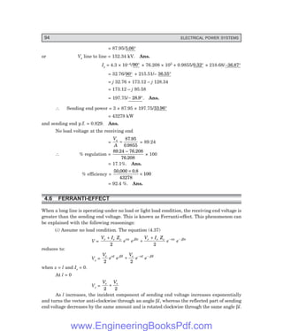 94 ELECTRICAL POWER SYSTEMS
= 87.95/5 06
. °
or Vs line to line = 152.34 kV. Ans.
Is = 4.3 × 10–4/90° × 76.208 × 103 + 0.9855/0 32
. ° × 218.68/–36.87°
= 32.76/90° + 215.51/– 36 55
. °
= j 32.76 + 173.12 – j 128.34
= 173.12 – j 95.58
= 197.75/− °
28 9
. . Ans.
∴ Sending end power = 3 × 87.95 × 197.75/33 96
. °
= 43278 kW
and sending end p.f. = 0.829. Ans.
No load voltage at the receiving end
=
V
A
s
=
87 95
0 9855
.
.
= 89.24
∴ % regulation =
89 24 76 208
76 208
. – .
.
× 100
= 17.1%. Ans.
% efficiency =
50 000 0 8
43278
100
, .
×
×
= 92.4 %. Ans.
4.6 FERRANTI-EFFECT
When a long line is operating under no load or light load condition, the receiving end voltage is
greater than the sending end voltage. This is known as Ferranti-effect. This phenomenon can
be explained with the following reasonings:
(i) Assume no load condition. The equation (4.37)
V =
V I Z
e e
V I Z
e e
r r c x j x r r c x j x
+
+
+ − −
2 2
α β α β
reduces to:
Vs =
V
e e
V
e e
r l j l r l j l
2 2
α β α β
+ − −
when x = l and Ir = 0.
At l = 0
Vr =
V V
r r
2 2
+
As l increases, the incident component of sending end voltage increases exponentially
and turns the vector anti-clockwise through an angle βl, whereas the reflected part of sending
end voltage decreases by the same amount and is rotated clockwise through the same angle βl.
www.EngineeringBooksPdf.com
 