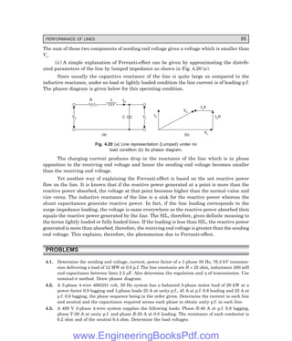 PERFORMANCE OF LINES 95
The sum of these two components of sending end voltage gives a voltage which is smaller than
Vr.
(ii) A simple explanation of Ferranti-effect can be given by approximating the distrib-
uted parameters of the line by lumped impedance as shown in Fig. 4.20 (a).
Since usually the capacitive reactance of the line is quite large as compared to the
inductive reactance, under no load or lightly loaded condition the line current is of leading p.f.
The phasor diagram is given below for this operating condition.
Vr
Vr
C
IC
L
R
Vs
Vs
(a)
Vs
Vr
IcR
IcX
Ic
(b)
Fig. 4.20 (=) Line representation (Lumped) under no
load condition (>) Its phasor diagram.
The charging current produces drop in the reactance of the line which is in phase
opposition to the receiving end voltage and hence the sending end voltage becomes smaller
than the receiving end voltage.
Yet another way of explaining the Ferranti-effect is based on the net reactive power
flow on the line. It is known that if the reactive power generated at a point is more than the
reactive power absorbed, the voltage at that point becomes higher than the normal value and
vice versa. The inductive reactance of the line is a sink for the reactive power whereas the
shunt capacitances generate reactive power. In fact, if the line loading corresponds to the
surge impedance loading, the voltage is same everywhere as the reactive power absorbed then
equals the reactive power generated by the line. The SIL, therefore, gives definite meaning to
the terms lightly loaded or fully loaded lines. If the loading is less than SIL, the reactive power
generated is more than absorbed, therefore, the receiving end voltage is greater than the sending
end voltage. This explains, therefore, the phenomenon due to Ferranti-effect.
PROBLEMS
4.1. Determine the sending end voltage, current, power factor of a 1-phase 50 Hz, 76.2 kV transmis-
sion delivering a load of 12 MW at 0.8 p.f. The line constants are R = 25 ohm, inductance 200 mH
and capacitance between lines 2.5 µF. Also determine the regulation and η of transmission. Use
nominal-π method. Draw phasor diagram.
4.2. A 3-phase 4-wire 400/231 volt, 50 Hz system has a balanced 3-phase motor load of 20 kW at a
power factor 0.8 lagging and 1-phase loads 25 A at unity p.f., 45 A at p.f. 0.9 leading and 25 A at
p.f. 0.8 lagging, the phase sequence being in the order given. Determine the current in each line
and neutral and the capacitance required across each phase to obtain unity p.f. in each line.
4.3. A 400 V 3-phase 4-wire system supplies the following loads: Phase R-40 A at p.f. 0.8 lagging,
phase Y-30 A at unity p.f. and phase B-20 A at 0.8 leading. The resistance of each conductor is
0.2 ohm and of the neutral 0.4 ohm. Determine the load voltages.
www.EngineeringBooksPdf.com
 