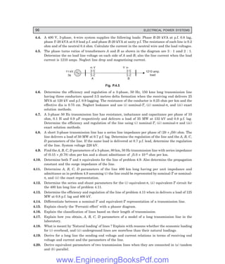 96 ELECTRICAL POWER SYSTEMS
4.4. A 400 V, 3-phase, 4-wire system supplies the following loads: Phase R-20 kVA at p.f. 0.8 lag,
phase Y-20 kVA at 0.8 lead p.f. and phase B-20 kVA at unity p.f. The resistance of each line is 0.2
ohm and of the neutral 0.4 ohm. Calculate the current in the neutral wire and the load voltages.
4.5. The phase turns ratios of transformers A and B as shown in the diagram are 3 : 1 amd 2 : 1.
Determine the no load line voltage on each side of A and B; also the line current when the load
current is 1210 amps. Neglect line drop and magnetising current.
11 kV
3f
1210 amp.
load
Y Y
A B
Fig. P.4.5
4.6. Determine the efficiency and regulation of a 3-phase, 50 Hz, 150 kms long transmission line
having three conductors spaced 3.5 metres delta formation when the receiving end delivers 25
MVA at 120 kV and p.f. 0.9 lagging. The resistance of the conductor is 0.25 ohm per km and the
effective dia is 0.75 cm. Neglect leakance and use (i) nominal-T, (ii) nominal-π, and (iii) exact
solution methods.
4.7. A 3-phase 50 Hz transmission line has resistance, inductance and capacitance per phase of 10
ohm, 0.1 H and 0.9 µF respectively and delivers a load of 35 MW at 132 kV and 0.8 p.f. lag.
Determine the efficiency and regulation of the line using (i) nominal-T, (ii) nominal-π and (iii)
exact solution methods.
4.8. A short 3-phase transmission line has a series line impedance per phase of (20 + j50) ohm. The
line delivers a load of 50 MW at 0.7 p.f. lag. Determine the regulation of the line and the A, B, C,
D parameters of the line. If the same load is delivered at 0.7 p.f. lead, determine the regulation
of the line. System voltage 220 kV.
4.9. Find the A, B, C, D parameters of a 3-phase, 80 km, 50 Hz transmission line with series impedance
of (0.15 + j0.78) ohm per km and a shunt admittance of j5.0 × 10–6 ohm per km.
4.10. Determine both T and π equivalents for the line of problem 4.9. Also determine the propagation
constant and the surge impedance of the line.
4.11. Determine A, B, C, D parameters of the line 400 km long having per unit impedance and
admittance as in problem 4.9 assuming (i) the line could be represented by nominal-T or nominal-
π, and (ii) the exact representation.
4.12. Determine the series and shunt parameters for the (i) equivalent-π, (ii) equivalent-T circuit for
the 400 km long line of problem 4.11.
4.13. Determine the efficiency and regulation of the line of problem 4.11 when in delivers a load of 125
MW at 0.8 p.f. lag and 400 kV.
4.14. Differentiate between a nominal-T and equivalent-T representation of a transmission line.
4.15. Explain clearly the ‘Ferranti effect’ with a phasor diagram.
4.16. Explain the classification of lines based on their length of transmission.
4.17. Explain how you obtain, A, B, C, D parameters of a model of a long transmission line in the
laboratory.
4.18. What is meant by ‘Natural loading’ of lines ? Explain with reasons whether the economic loading
for (i) overhead, and (ii) underground lines are more/less than their natural loadings.
4.19. Derive for a long line the sending end voltage and current relations in terms of receiving end
voltage and current and the parameters of the line.
4.20. Derive equivalent parameters of two transmission lines when they are connected in (a) tandem
and (b) parallel.
www.EngineeringBooksPdf.com
 