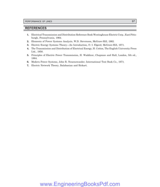 PERFORMANCE OF LINES 97
REFERENCES
1. Electrical Transmission and Distribution Reference Book Westinghouse Electric Corp., East Pitts-
burgh, Pennsylvania, 1964.
2. Elements of Power Systems Analysis, W.D. Stevenson, McGraw-Hill, 1962.
3. Electric Energy Systems Theory—An Introduction, O. I. Elgerd, McGraw-Hill, 1971.
4. The Transmission and Distribution of Electrical Energy, H. Cotton, The English University Press
Ltd., 1958.
5. Principles of Electric Power Transmission, H. Waddicor, Chapman and Hall, London, 5th ed.,
1964.
6. Modern Power Systems, John R. Neuenswander, International Text Book Co., 1971.
7. Electric Network Theory, Balabanian and Bickart.
www.EngineeringBooksPdf.com
 