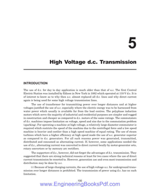 INTRODUCTION
The use of d.c. for day to day application is much older than that of a.c. The first Central
Electric Station was installed by Edison in New York in 1882 which operated at 110 V d.c. It is
of interest to know as to why then a.c. almost replaced all d.c. lines and why direct current
again is being used for some high voltage transmission lines.
The use of transformer for transmitting power over longer distances and at higher
voltages justified the use of a.c. especially where the electric energy was to be harnessed from
water power which usually is available far from the load centres. The polyphase induction
motors which serve the majority of industrial and residential purposes are simpler and rugged
in construction and cheaper as compared to d.c. motors of the same ratings. The commutators
of d.c. machines impose limitation on voltage, speed and size due to the commutation problem
(sparking). For operating a machine at high voltage, a relatively large diameter commutator is
required which restricts the speed of the machine due to the centrifugal force and a low speed
machine is heavier and costlier than a high speed machine of equal rating. The use of steam
turbines which have a higher efficiency at high speed made the use of a.c. generator superior
as compared to d.c. generators. For all such reasons power was generated, transmitted,
distributed and consumed as alternating current. If, however, some applications needed the
use of d.c., alternating current was converted to direct current locally by motor-generator sets,
rotary convertors or by mercury arc rectifiers.
The supporters of d.c., however, did not forget the advantages of d.c. transmission. They
suggested that there are strong technical reasons at least for two cases where the use of direct
current transmission be resorted to. However, generation use and even most transmission and
distribution may be done by a.c.
(i) Because of large charging currents, the use of high voltage a.c. for underground trans-
mission over longer distances is prohibited. The transmission of power using d.c. has no such
limitation.
100
5
High Voltage d.c. Transmission
www.EngineeringBooksPdf.com
 