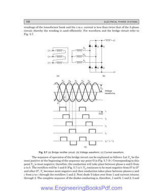 106 ELECTRICAL POWER SYSTEMS
windings of the transformer bank and the r.m.s. current is less than twice that of the 3-phase
circuit; thereby the winding is used efficiently. For waveform and the bridge circuit refer to
Fig. 5.7.
(a)
1 3 5
4 6 2
Va
Vb
Vc
(b)
Vd
Vd
Voltage
waveforms
i1
i2
i3
i4
iA – i – i
1 4
time
VA VB VC VA VB
0
0²
0¢
(c)
Fig. 5.7 (=) Bridge rectifier circuit; (>) Voltage waveform; (?) Current waveform.
The sequence of operation of the bridge circuit can be explained as follows: Let Va be the
most positive at the beginning of the sequence say point O in Fig. 5.7 (b). Corresponding to this
point Vb is most negative; therefore, the conduction will take place between phase a and b from
a to b. The rectifiers will be 1 and 6 (Fig. 5.7 (a)). Vb continues to be most negative from O′ to O″
and after O″, Vc becomes most negative and then conduction takes place between phases a and
c from a to c through the rectifiers 1 and 2. Next diode 3 takes over from 1 and current returns
through 2. The complete sequence of the diodes conducting is, therefore, 1 and 6, 1 and 2, 3 and
www.EngineeringBooksPdf.com
 