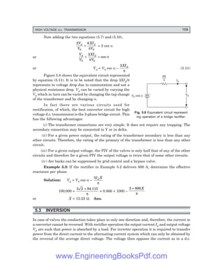 HIGH VOLTAGE d.c. TRANSMISSION 109
Now adding the two equations (5.7) and (5.10),
2 6
0 0
V
V
XI
V
d d
+
π
= 2 cos α
or
V
V
XI
V
d d
0 0
3
+ =
π
α
cos
or Vd = V0 cos α –
3XId
π
(5.11)
Figure 5.8 shows the equivalent circuit represented
by equation (5.11). It is to be noted that the drop 3XId/π
represents to voltage drop due to commutation and not a
physical resistance drop. Vd can be varied by varying the
V0 which in turn can be varied by changing the tap change
of the transformer and by changing α.
In fact there are various circuits used for
rectification, of which, the best converter circuit for high
voltage d.c. transmission is the 3-phase bridge circuit. This
has the following advantages:
(i) The transformer connections are very simple. It does not require any trapping. The
secondary connection may be connected in Y or in delta.
(ii) For a given power output, the rating of the transformer secondary is less than any
other circuits. Therefore, the rating of the primary of the transformer is less than any other
circuit.
(iii) For a given output voltage, the PIV of the valves is only half that of any of the other
circuits and therefore for a given PIV the output voltage is twice that of some other circuits.
(iv) Arc backs can be suppressed by grid control and a bypass valve.
Example 5.3: If the rectifier in Example 5.2 delivers 800 A, determine the effective
reactance per phase.
Solution: Vd = V0 cos α –
3I X
d
π
100,000 =
3 2 94 115
× .
π
× 0.866 × 1000 –
3 800
× X
π
or X = 13.22 Ω. Ans.
5.3 INVERSION
In case of valves the conduction takes place in only one direction and, therefore, the current in
a converter cannot be reversed. With rectifier operation the output current Id and output voltage
Vd are such that power is absorbed by a load. For inverter operation it is required to transfer
power from the direct current to the alternating current system which can only be obtained by
the reversal of the average direct voltage. The voltage then opposes the current as in a d.c.
Fig. 5.8 Equivalent circuit represent
ing operation of a bridge rectifier.
3X
p Id
Vd
Vd
V cos
0 a
www.EngineeringBooksPdf.com
 