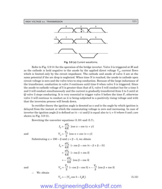 HIGH VOLTAGE d.c. TRANSMISSION 111
6 2 4
Id
1 3 5
5
Fig. 5.9 (?) Current waveforms.
Refer to Fig. 5.9 (b) for the operation of the bridge inverter. Valve 3 is triggered at M and
as the cathode is held negative to the anode by the applied direct voltage Vd, current flows
which is limited only by the circuit impedance. The cathode and anode of valve 3 are at the
same potential if the arc drop is neglected. When time N is reached, the anode to cathode open
circuit voltage is zero and the valve tries to stop conduction. Because of the large inductance of
the transformer, conduction in valve 3 continues until time 0 when valve 5 is triggered. Since
the anode to cathode voltage of 5 is greater than that of 3, valve 5 will conduct but for a time 5
and 3 will conduct simultaneously and the current is gradually transferred from 3 to 5 until at
Q valve 3 stops conducting. It is very essential to trigger valve 5 before the time P, otherwise
valve 3 will continue to conduct as it is being subjected to a positively rising voltage and with
that the inversion process will break down.
In rectifier theory the ignition angle is denoted as α and is the angle by which ignition is
delayed from the instant at which the commutating voltage is zero and increasing. In case of
inverter the ignition angle β is defined as (π – α) and β is equal also to (γ + δ) where δ and γ are
shown in Fig. 5.9 (b).
Rewriting the converter equations (5.10) and (5.7),
Id =
πV
X
0
6
[cos α – cos (α + γ)]
and Vd =
V0
2
[cos α + cos (α + γ)]
Substituting α = 180 – β and γ = β – δ, we obtain
Id =
πV
X
0
6
[– cos β – cos (π – β + β – δ)]
=
πV
X
0
6
[– cos β + cos δ]
= –
πV
X
0
6
[cos β – cos δ]
and Vd =
V0
2
[– cos β – cos δ] = –
V0
2
[cos β + cos δ]
∴ We obtain
Vd = – [V0 cos δ – IdRc] (5.12)
www.EngineeringBooksPdf.com
 
