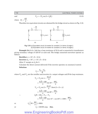 112 ELECTRICAL POWER SYSTEMS
and Vd = – [V0 cos β + IdRc] (5.13)
where Rc =
3X
π
.
Therefore two equivalent circuits are obtained for the bridge circuit as shown in Fig. 5.10.
3X
p
Id
Vd
Vd V cos
0 d
–
(a)
3X
p
Id
Vd
Vd V cos
0 b
(b)
Fig. 5.10 (=) Equivalent circuit of inverter for constant δ in terms of angle δ.
(>) Equivalent circuit of inverter for constant β in terms of angle β.
Example 5.4: A d.c. link has a loop resistance of 10 Ω and is connected to transformers
giving secondary voltage of 120 kV at each end. The bridge connected converters operate as
follows:
Rectifier: α = 15°, X = 15 Ω
Inverter: δ0 = 10°, γ = 15°, X = 15 Ω
Allow 5° margin on δ0 for δ.
Calculate the direct current delivered if the inverter operates on constant β control.
Solution:
Id =
V V
R
or oi
−
where Vor and Voi are the rectifier and inverter d.c. output voltages and R the loop resistance.
Vor = V0 cos α –
3I X
d
π
=
3 2 120
15
45
×
° −
π π
cos
Id
Voi = V0 cos β +
3I X
d
π
[here β = (δ + γ)]
=
3 2 120
25
45
×
° +
π π
cos
Id
∴ IdR = 10Id = Vor – Voi
=
3 2 120
×
π
[cos 15° – cos 25°] × 1000 –
90Id
π
or Id
10
90
+
F
HG I
KJ
π
= 9664
or Id = 249.96 amp. Ans.
www.EngineeringBooksPdf.com
 