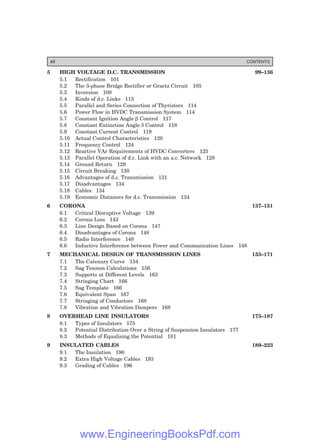 5 HIGH VOLTAGE D.C. TRANSMISSION 99–136
5.1 Rectification 101
5.2 The 3-phase Bridge Rectifier or Graetz Circuit 105
5.3 Inversion 109
5.4 Kinds of d.c. Links 113
5.5 Parallel and Series Connection of Thyristors 114
5.6 Power Flow in HVDC Transmission System 114
5.7 Constant Ignition Angle β Control 117
5.8 Constant Extinction Angle δ Control 118
5.9 Constant Current Control 119
5.10 Actual Control Characteristics 120
5.11 Frequency Control 124
5.12 Reactive VAr Requirements of HVDC Converters 125
5.13 Parallel Operation of d.c. Link with an a.c. Network 128
5.14 Ground Return 129
5.15 Circuit Breaking 130
5.16 Advantages of d.c. Transmission 131
5.17 Disadvantages 134
5.18 Cables 134
5.19 Economic Distances for d.c. Transmission 134
6 CORONA 137–151
6.1 Critical Disruptive Voltage 139
6.2 Corona Loss 143
6.3 Line Design Based on Corona 147
6.4 Disadvantages of Corona 148
6.5 Radio Interference 148
6.6 Inductive Interference between Power and Communication Lines 148
7 MECHANICAL DESIGN OF TRANSMISSION LINES 153–171
7.1 The Catenary Curve 154
7.2 Sag Tension Calculations 156
7.3 Supports at Different Levels 163
7.4 Stringing Chart 166
7.5 Sag Template 166
7.6 Equivalent Span 167
7.7 Stringing of Conductors 168
7.8 Vibration and Vibration Dampers 168
8 OVERHEAD LINE INSULATORS 173–187
8.1 Types of Insulators 175
8.2 Potential Distribution Over a String of Suspension Insulators 177
8.3 Methods of Equalising the Potential 181
9 INSULATED CABLES 189–223
9.1 The Insulation 190
9.2 Extra High Voltage Cables 193
9.3 Grading of Cables 196
xii CONTENTS
www.EngineeringBooksPdf.com
 