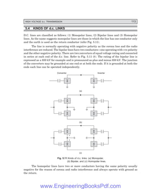 HIGH VOLTAGE d.c. TRANSMISSION 113
5.4 KINDS OF d.c. LINKS
D.C. lines are classified as follows: (1) Monopolar lines, (2) Bipolar lines and (3) Homopolar
lines. As the name suggests monopolar lines are those in which the line has one conductor only
and the earth is used as the return conductor (refer Fig. 5.11).
The line is normally operating with negative polarity as the corona loss and the radio
interference are reduced. The bipolar lines have two conductors—one operating with +ve polarity
and the other negative polarity. There are two converters of equal voltage rating and connected
in series at each end of the d.c. line. Refer to Fig. 5.11 (b). The rating of the bipolar line is
expressed as ± 650 kV for example and is pronounced as plus and minus 650 kV. The junction
of the converters may be grounded at one end or at both the ends. If it is grounded at both the
ends each line can be operated independently.
Converter Inverter
(a)
(b)
(c)
+
+
Fig. 5.11 Kinds of d.c. links: (=) Monopolar,
(>) Bipolar, and (?) Homopolar lines.
The homopolar lines have two or more conductors having the same polarity usually
negative for the reason of corona and radio interference and always operate with ground as
the return.
www.EngineeringBooksPdf.com
 