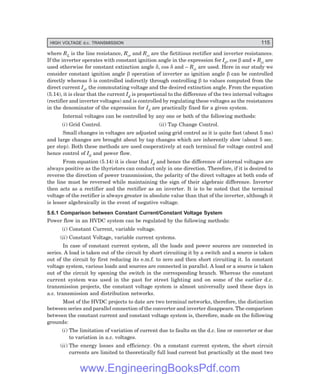 HIGH VOLTAGE d.c. TRANSMISSION 115
where RL is the line resistance, Rcr and Rci are the fictitious rectifier and inverter resistances.
If the inverter operates with constant ignition angle in the expression for Id, cos β and + Rci are
used otherwise for constant extinction angle δ, cos δ and – Rci are used. Here in our study we
consider constant ignition angle β operation of inverter as ignition angle β can be controlled
directly whereas δ is controlled indirectly through controlling β to values computed from the
direct current Id, the commutating voltage and the desired extinction angle. From the equation
(5.14), it is clear that the current Id is proportional to the difference of the two internal voltages
(rectifier and inverter voltages) and is controlled by regulating these voltages as the resistances
in the denominator of the expression for Id are practically fixed for a given system.
Internal voltages can be controlled by any one or both of the following methods:
(i) Grid Control. (ii) Tap Change Control.
Small changes in voltages are adjusted using grid control as it is quite fast (about 5 ms)
and large changes are brought about by tap changes which are inherently slow (about 5 sec.
per step). Both these methods are used cooperatively at each terminal for voltage control and
hence control of Id and power flow.
From equation (5.14) it is clear that Id and hence the difference of internal voltages are
always positive as the thyristors can conduct only in one direction. Therefore, if it is desired to
reverse the direction of power transmission, the polarity of the direct voltages at both ends of
the line must be reversed while maintaining the sign of their algebraic difference. Inverter
then acts as a rectifier and the rectifier as an inverter. It is to be noted that the terminal
voltage of the rectifier is always greater in absolute value than that of the inverter, although it
is lesser algebraically in the event of negative voltage.
5.6.1 Comparison between Constant Current/Constant Voltage System
Power flow in an HVDC system can be regulated by the following methods:
(i) Constant Current, variable voltage.
(ii) Constant Voltage, variable current systems.
In case of constant current system, all the loads and power sources are connected in
series. A load is taken out of the circuit by short circuiting it by a switch and a source is taken
out of the circuit by first reducing its e.m.f. to zero and then short circuiting it. In constant
voltage system, various loads and sources are connected in parallel. A load or a source is taken
out of the circuit by opening the switch in the corresponding branch. Whereas the constant
current system was used in the past for street lighting and on some of the earlier d.c.
transmission projects, the constant voltage system is almost universally used these days in
a.c. transmission and distribution networks.
Most of the HVDC projects to date are two terminal networks, therefore, the distinction
between series and parallel connection of the converter and inverter disappears. The comparison
between the constant current and constant voltage system is, therefore, made on the following
grounds:
(i) The limitation of variation of current due to faults on the d.c. line or converter or due
to variation in a.c. voltages.
(ii) The energy losses and efficiency. On a constant current system, the short circuit
currents are limited to theoretically full load current but practically at the most two
www.EngineeringBooksPdf.com
 
