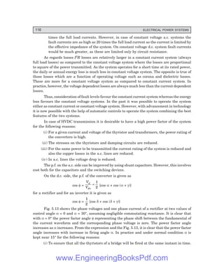 116 ELECTRICAL POWER SYSTEMS
times the full load currents. However, in case of constant voltage a.c. systems the
fault currents are as high as 20 times the full load current as the current is limited by
the effective impedance of the system. On constant voltage d.c. system fault currents
would be much greater, as these are limited only by circuit resistance.
As regards losses I2R losses are relatively larger in a constant current system (always
full load losses) as compared to the constant voltage system where the losses are proportional
to square of the power transmitted. As the system operates for a short time at its rated power,
the daily or annual energy loss is much less in constant voltage system. The opposite is true of
those losses which are a function of operating voltage such as corona and dielectric losses.
These are more for a constant voltage system as compared to constant current system. In
practice, however, the voltage dependent losses are always much less than the current dependent
losses.
Thus, consideration of fault levels favour the constant current system whereas the energy
loss favours the constant voltage systems. In the past it was possible to operate the system
either as constant current or constant voltage system. However, with advancement in technology
it is now possible with the help of automatic controls to operate the system combining the best
features of the two systems.
In case of HVDC transmission it is desirable to have a high power factor of the system
for the following reasons:
(i) For a given current and voltage of the thyristor and transformers, the power rating of
the converters is high.
(ii) The stresses on the thyristors and damping circuits are reduced.
(iii) For the same power to be transmitted the current rating of the system is reduced and
also the copper losses in the a.c. lines are reduced.
(iv) In a.c. lines the voltage drop is reduced.
The p.f. on the a.c. side can be improved by using shunt capacitors. However, this involves
cost both for the capacitors and the switching devices.
On the d.c. side, the p.f. of the converter is given as
cos φ =
V
V
d
do
=
1
2
[cos α + cos (α + γ)]
for a rectifier and for an inverter it is given as
cos φ =
1
2
[cos δ + cos (δ + γ)]
Fig. 5.13 shows the phase voltages and one phase current of a rectifier at two values of
control angle α = 0 and α = 30°, assuming negligible commutating reactance. It is clear that
with α = 0° the power factor angle φ representing the phase shift between the fundamental of
the current waveform and the corresponding phase voltage is zero. The power factor angle
increases as α increases. From the expression and the Fig. 5.13, it is clear that the power factor
angle increases with increase in firing angle α. In practice and under normal condition α is
kept near 15° for the following reasons:
(i) To ensure that all the thyristors of a bridge will be fired at the same instant in time.
www.EngineeringBooksPdf.com
 