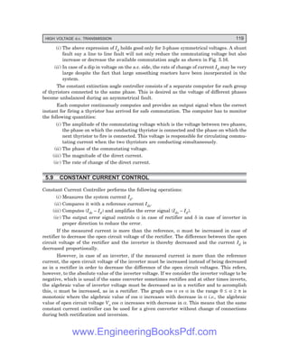 HIGH VOLTAGE d.c. TRANSMISSION 119
(i) The above expression of Id holds good only for 3-phase symmetrical voltages. A shunt
fault say a line to line fault will not only reduce the commutating voltage but also
increase or decrease the available commutation angle as shown in Fig. 5.16.
(ii) In case of a dip in voltage on the a.c. side, the rate of change of current Id may be very
large despite the fact that large smoothing reactors have been incorporated in the
system.
The constant extinction angle controller consists of a separate computer for each group
of thyristors connected to the same phase. This is desired as the voltage of different phases
become unbalanced during an asymmetrical fault.
Each computer continuously computes and provides an output signal when the correct
instant for firing a thyristor has arrived for safe commutation. The computer has to monitor
the following quantities:
(i) The amplitude of the commutating voltage which is the voltage between two phases,
the phase on which the conducting thyristor is connected and the phase on which the
next thyristor to fire is connected. This voltage is responsible for circulating commu-
tating current when the two thyristors are conducting simultaneously.
(ii) The phase of the commutating voltage.
(iii) The magnitude of the direct current.
(iv) The rate of change of the direct current.
5.9 CONSTANT CURRENT CONTROL
Constant Current Controller performs the following operations:
(i) Measures the system current Id.
(ii) Compares it with a reference current Ids.
(iii) Computes (Ids – Id) and amplifies the error signal (Ids – Id).
(iv) The output error signal controls α in case of rectifier and δ in case of inverter in
proper direction to reduce the error.
If the measured current is more than the reference, α must be increased in case of
rectifier to decrease the open circuit voltage of the rectifier. The difference between the open
circuit voltage of the rectifier and the inverter is thereby decreased and the current Id is
decreased proportionally.
However, in case of an inverter, if the measured current is more than the reference
current, the open circuit voltage of the inverter must be increased instead of being decreased
as in a rectifier in order to decrease the difference of the open circuit voltages. This refers,
however, to the absolute value of the inverter voltage. If we consider the inverter voltage to be
negative, which is usual if the same converter sometimes rectifies and at other times inverts,
the algebraic value of inverter voltage must be decreased as in a rectifier and to accomplish
this, α must be increased, as in a rectifier. The graph cos α vs α in the range 0 ≤ α ≥ π is
monotonic where the algebraic value of cos α increases with decrease in α i.e., the algebraic
value of open circuit voltage Vo cos α increases with decrease in α. This means that the same
constant current controller can be used for a given converter without change of connections
during both rectification and inversion.
www.EngineeringBooksPdf.com
 