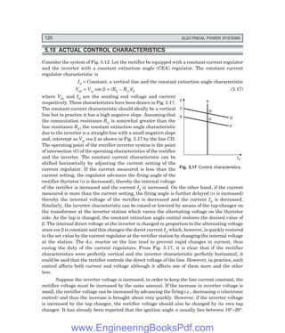 120 ELECTRICAL POWER SYSTEMS
5.10 ACTUAL CONTROL CHARACTERISTICS
Consider the system of Fig. 5.12. Let the rectifier be equipped with a constant current regulator
and the inverter with a constant extinction angle (CEA) regulator. The constant current
regulator characteristic is
Id = Constant, a vertical line and the constant extinction angle characteristic
Vdr = Voi cos β + (RL – Rci)Id (5.17)
where Vdr and Id are the sending end voltage and current
respectively. These characteristics have been drawn in Fig. 5.17.
The constant current characteristic should ideally be a vertical
line but in practice it has a high negative slope. Assuming that
the commutation resistance Rci is somewhat greater than the
line resistance RL, the constant extinction angle characteristic
due to the inverter is a straight line with a small negative slope
and, intercept as Voi cos β as shown in Fig. 5.17 by the line CD.
The operating point of the rectifier inverter system is the point
of intersection (G) of the operating characteristics of the rectifier
and the inverter. The constant current characteristic can be
shifted horizontally by adjusting the current setting of the
current regulator. If the current measured is less than the
current setting, the regulator advances the firing angle of the
rectifier thyristor (α is decreased), thereby the internal voltage
of the rectifier is increased and the current Id is increased. On the other hand, if the current
measured is more than the current setting, the firing angle is further delayed (α is increased)
thereby the internal voltage of the rectifier is decreased and the current Id is decreased.
Similarly, the inverter characteristic can be raised or lowered by means of the tap-changer on
the transformer at the inverter station which varies the alternating voltage on the thyristor
side. As the tap is changed, the constant extinction angle control restores the desired value of
β. The internal direct voltage at the inverter is changed in proportion to the alternating voltage
since cos β is constant and this changes the direct current Id which, however, is quickly restored
to the set value by the current regulator at the rectifier station by changing the internal voltage
at the station. The d.c. reactor on the line tend to prevent rapid changes in current, thus
easing the duty of the current regulators. From Fig. 5.17, it is clear that if the rectifier
characteristics were perfectly vertical and the inverter characteristic perfectly horizontal, it
could be said that the rectifier controls the direct voltage of the line. However, in practice, each
control affects both current and voltage although it affects one of them more and the other
less.
Suppose the inverter voltage is increased, in order to keep the line current constant, the
rectifier voltage must be increased by the same amount. If the increase in inverter voltage is
small, the rectifier voltage can be increased by advancing the firing i.e., decreasing α (electronic
control) and thus the increase is brought about very quickly. However, if the inverter voltage
is increased by the tap changer, the rectifier voltage should also be changed by its own tap
changer. It has already been reported that the ignition angle α usually lies between 10°–20°.
Fig. 5.17 Control characteristics.
V A
C
E
H
G
F
D
Id
www.EngineeringBooksPdf.com
 