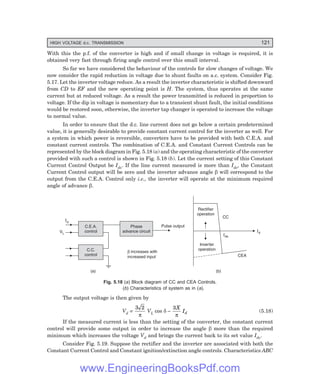 HIGH VOLTAGE d.c. TRANSMISSION 121
With this the p.f. of the converter is high and if small change in voltage is required, it is
obtained very fast through firing angle control over this small interval.
So far we have considered the behaviour of the controls for slow changes of voltage. We
now consider the rapid reduction in voltage due to shunt faults on a.c. system. Consider Fig.
5.17. Let the inverter voltage reduce. As a result the inverter characteristic is shifted downward
from CD to EF and the new operating point is H. The system, thus operates at the same
current but at reduced voltage. As a result the power transmitted is reduced in proportion to
voltage. If the dip in voltage is momentary due to a transient shunt fault, the initial conditions
would be restored soon, otherwise, the inverter tap changer is operated to increase the voltage
to normal value.
In order to ensure that the d.c. line current does not go below a certain predetermined
value, it is generally desirable to provide constant current control for the inverter as well. For
a system in which power is reversible, converters have to be provided with both C.E.A. and
constant current controls. The combination of C.E.A. and Constant Current Controls can be
represented by the block diagram in Fig. 5.18 (a) and the operating characteristic of the converter
provided with such a control is shown in Fig. 5.18 (b). Let the current setting of this Constant
Current Control Output be Ids. If the line current measured is more than Ids, the Constant
Current Control output will be zero and the inverter advance angle β will correspond to the
output from the C.E.A. Control only i.e., the inverter will operate at the minimum required
angle of advance β.
C.E.A.
control
Phase
advance circuit
C.C.
control
VL
Id
Pulse output
b increases with
increased input
(a)
Rectifier
operation
CC
Ids
Id
Inverter
operation
CEA
(b)
Fig. 5.18 (a) Block diagram of CC and CEA Controls.
(b) Characteristics of system as in (a).
The output voltage is then given by
Vd =
3 2
π
VL cos δ –
3X
Id
π
(5.18)
If the measured current is less than the setting of the converter, the constant current
control will provide some output in order to increase the angle β more than the required
minimum which increases the voltage Vd and brings the current back to its set value Ids.
Consider Fig. 5.19. Suppose the rectifier and the inverter are associated with both the
Constant Current Control and Constant ignition/extinction angle controls. Characteristics ABC
www.EngineeringBooksPdf.com
 