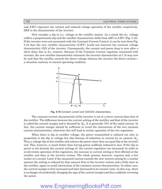 122 ELECTRICAL POWER SYSTEMS
and A′B′C represent the normal and reduced voltage operation of the rectifier respectively.
DEF is the characteristic of the inverter.
Now consider a dip in a.c. voltage at the rectifier station. As a result the d.c. voltage
suffers a proportionate dip and the rectifier characteristic shifts from ABC to A′B′C (Fig. 5.19).
If the inverter were not associated with the Constant Current Control, it can be seen from Fig.
5.19 that the new rectifier characteristic (A′B′C) would not intersect the constant voltage
characteristic (GD) of the inverter. Consequently, the current and power drop to zero after a
short delay due to d.c. reactors. Because of the Constant Current regulator associated with
inverter, the new rectifier characteristic intersects the inverter characteristic at I. It may now
be said that the rectifier controls the direct voltage whereas the inverter the direct current—
a situation contrary to normal operating condition.
A
G
A¢
B¢
B
E
I
Id
DId
DId
F C
D
Fig. 5.19 Constant current and CIA/CEA characteristics.
The constant current characteristic of the inverter is set at a lower current than that of
the rectifier. The difference between the current setting of the rectifier and that of the inverter
is called the current margin and is denoted by ∆Id. It is generally 15% of the rated current. In
fact, the current margin should be sufficient to avoid the intersection of the two constant
current characteristics, otherwise this will lead to erratic operation of the two regulators.
When there is dip in rectifier voltage, the power transmitted is reduced not only in
proportion to the dip in voltage but also because of reduction in current by an amount ∆Id.
Thus a voltage dip at the rectifier end reduces the power more than an equal dip at the inverter
end. This, however, is much better than having power suddenly reduced to zero. If the dip in
power is not desired, the current settings of the current regulators are increased. In order to
avoid erratic operation of the regulators, the increase in current setting is first effected at the
rectifier and then at the inverter station. The whole process, however, requires only a few
tenths of a second. Later if the measured current exceeds the new current setting by a similar
amount the setting is reduced by that amount first at the inverter station and a little later at
the rectifier, again to avoid intersection of the constant current characteristics. In either case,
the current margin is first increased and later decreased to its normal value. In this way, there
is no danger of accidentally changing the sign of the current margin and thus suddenly reversing
the power.
www.EngineeringBooksPdf.com
 