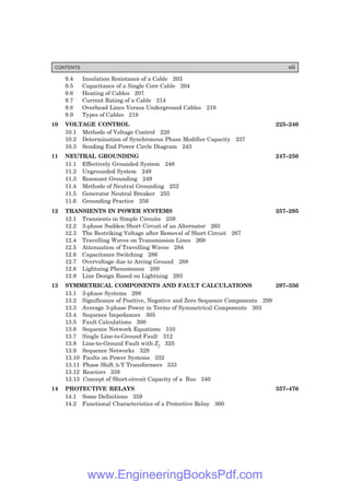 9.4 Insulation Resistance of a Cable 203
9.5 Capacitance of a Single Core Cable 204
9.6 Heating of Cables 207
9.7 Current Rating of a Cable 214
9.8 Overhead Lines Versus Underground Cables 218
9.9 Types of Cables 218
10 VOLTAGE CONTROL 225–246
10.1 Methods of Voltage Control 228
10.2 Determination of Synchronous Phase Modifier Capacity 237
10.3 Sending End Power Circle Diagram 243
11 NEUTRAL GROUNDING 247–256
11.1 Effectively Grounded System 248
11.2 Ungrounded System 249
11.3 Resonant Grounding 249
11.4 Methods of Neutral Grounding 252
11.5 Generator Neutral Breaker 255
11.6 Grounding Practice 256
12 TRANSIENTS IN POWER SYSTEMS 257–295
12.1 Transients in Simple Circuits 259
12.2 3-phase Sudden Short Circuit of an Alternator 265
12.3 The Restriking Voltage after Removal of Short Circuit 267
12.4 Travelling Waves on Transmission Lines 269
12.5 Attenuation of Travelling Waves 284
12.6 Capacitance Switching 286
12.7 Overvoltage due to Arcing Ground 288
12.8 Lightning Phenomenon 289
12.9 Line Design Based on Lightning 293
13 SYMMETRICAL COMPONENTS AND FAULT CALCULATIONS 297–356
13.1 3-phase Systems 298
13.2 Significance of Positive, Negative and Zero Sequence Components 299
13.3 Average 3-phase Power in Terms of Symmetrical Components 303
13.4 Sequence Impedances 305
13.5 Fault Calculations 308
13.6 Sequence Network Equations 310
13.7 Single Line-to-Ground Fault 312
13.8 Line-to-Ground Fault with Zf 325
13.9 Sequence Networks 329
13.10 Faults on Power Systems 332
13.11 Phase Shift ∆-Y Transformers 333
13.12 Reactors 338
13.13 Concept of Short-circuit Capacity of a Bus 340
14 PROTECTIVE RELAYS 357–476
14.1 Some Definitions 359
14.2 Functional Characteristics of a Protective Relay 360
CONTENTS xiii
www.EngineeringBooksPdf.com
 