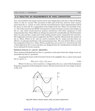 HIGH VOLTAGE d.c. TRANSMISSION 125
5.12 REACTIVE 8)H REQUIREMENTS OF 08,+ CONVERTERS
A d.c. line itself does not require reactive power and voltage drop on the line is only the IR drop
where I is the d.c. current. The converters at both ends of the line, however, draw reactive
power from the a.c. system. It varies with the transmitted power and is approximately half of
the power at each end. It is independent of the length of the line. Filters are provided on the
a.c. side of the converters for HVDC transmission to reduce harmonic currents and voltages on
the a.c. side which would otherwise produce interference with other equipment or with
communication lines. These filters are of large size and involve considerable cost. But fortunately
these can also provide a major part of the leading reactive power required by the converter.
The magnitude of reactive power supplied by the filter is greatly influenced by the position of
the a.c. filters. Filters on d.c. side are used to smoothen the d.c. output and thus these are
effective in reducing interference with communication lines. The cost of these filters is much
less compared to those of a.c. filters. Filters usually have one or more L.C. turned circuits with
a fairly high Q say 25 or more and these are designed from the considerations of steady sine
waves obtained by Fourier analysis.
Relations between a.c. and d.c. Quantities
These relations hold good between the a.c. quantities at the point where the voltage waves are
sinusoidal and the d.c. quantities.
Assuming the losses in the Converter Circuit to be negligible, the a.c. power must equal
the d.c. power i.e.,
3VIL cos φ = VdId = IdVo cos α (5.20)
Where V is the r.m.s. line to neutral a.c. voltage and IL the r.m.s. value of the fundamental
frequency component of alternating line current. The line current has the wave shape as shown
in Fig. 5.21.
Ea
Ia
Ia
a
Ea
Ia
Ea
Ia
f
Fig. 5.21 Relation between ignition delay and phase displacement.
www.EngineeringBooksPdf.com
 