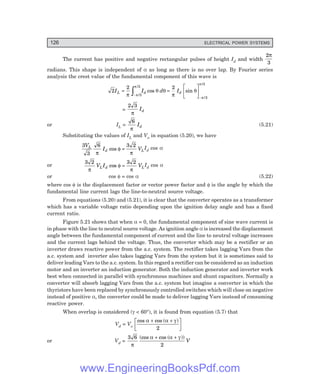 126 ELECTRICAL POWER SYSTEMS
The current has positive and negative rectangular pulses of height Id and width
2
3
π
radians. This shape is independent of α as long as there is no over lap. By Fourier series
analysis the crest value of the fundamental component of this wave is
2
2
3
3
I I
L d
=
−
z
π π
π
/
/
cos sin
/
/
θ θ
π
θ
π
π
d Id
=
L
N
M O
Q
P
−
2
3
3
=
2 3
π
Id
or IL =
6
π
Id (5.21)
Substituting the values of IL and Vo in equation (5.20), we have
3
3
6 3 2
V
I V
L
d L
π
φ
π
cos = Id cos α
or
3 2 3 2
π
φ
π
V I V
L d L
cos = Id cos α
or cos φ = cos α (5.22)
where cos φ is the displacement factor or vector power factor and φ is the angle by which the
fundamental line current lags the line-to-neutral source voltage.
From equations (5.20) and (5.21), it is clear that the converter operates as a transformer
which has a variable voltage ratio depending upon the ignition delay angle and has a fixed
current ratio.
Figure 5.21 shows that when α = 0, the fundamental component of sine wave current is
in phase with the line to neutral source voltage. As ignition angle α is increased the displacement
angle between the fundamental component of current and the line to neutral voltage increases
and the current lags behind the voltage. Thus, the converter which may be a rectifier or an
inverter draws reactive power from the a.c. system. The rectifier takes lagging Vars from the
a.c. system and inverter also takes lagging Vars from the system but it is sometimes said to
deliver leading Vars to the a.c. system. In this regard a rectifier can be considered as an induction
motor and an inverter an induction generator. Both the induction generator and inverter work
best when connected in parallel with synchronous machines and shunt capacitors. Normally a
converter will absorb lagging Vars from the a.c. system but imagine a converter in which the
thyristors have been replaced by synchronously controlled switches which will close on negative
instead of positive α, the converter could be made to deliver lagging Vars instead of consuming
reactive power.
When overlap is considered (γ < 60°), it is found from equation (5.7) that
Vd = Vo
cos cos ( )
α α γ
+ +
L
N
M O
Q
P
2
or Vd =
3 6
2
π
α α γ
(cos cos ( ))
+ +
V
www.EngineeringBooksPdf.com
 