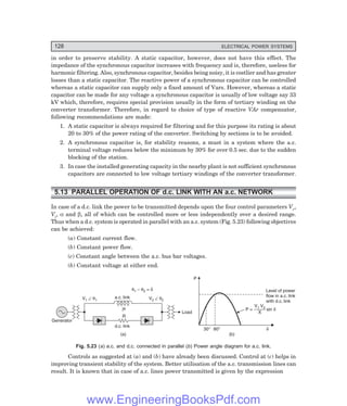 128 ELECTRICAL POWER SYSTEMS
in order to preserve stability. A static capacitor, however, does not have this effect. The
impedance of the synchronous capacitor increases with frequency and is, therefore, useless for
harmonic filtering. Also, synchronous capacitor, besides being noisy, it is costlier and has greater
losses than a static capacitor. The reactive power of a synchronous capacitor can be controlled
whereas a static capacitor can supply only a fixed amount of Vars. However, whereas a static
capacitor can be made for any voltage a synchronous capacitor is usually of low voltage say 33
kV which, therefore, requires special provision usually in the form of tertiary winding on the
converter transformer. Therefore, in regard to choice of type of reactive VAr compensator,
following recommendations are made:
1. A static capacitor is always required for filtering and for this purpose its rating is about
20 to 30% of the power rating of the converter. Switching by sections is to be avoided.
2. A synchronous capacitor is, for stability reasons, a must in a system where the a.c.
terminal voltage reduces below the minimum by 30% for over 0.5 sec. due to the sudden
blocking of the station.
3. In case the installed generating capacity in the nearby plant is not sufficient synchronous
capacitors are connected to low voltage tertiary windings of the converter transformer.
5.13 PARALLEL OPERATION OF d.c. LINK WITH AN a.c. NETWORK
In case of a d.c. link the power to be transmitted depends upon the four control parameters Vr,
Vi, α and β, all of which can be controlled more or less independently over a desired range.
Thus when a d.c. system is operated in parallel with an a.c. system (Fig. 5.23) following objectives
can be achieved:
(a) Constant current flow.
(b) Constant power flow.
(c) Constant angle between the a.c. bus bar voltages.
(b) Constant voltage at either end.
Generator
V Ð q1
1 V Ð q2
2
a.c. link
d.c. link
Load
q 2
1 – =
q d
jx
R
(a)
P
30° 80° d
(b)
Level of power
flow in a.c. link
with d.c. link
P = sin d
V V
X
1 2
Fig. 5.23 (a) a.c. and d.c. connected in parallel (b) Power angle diagram for a.c. link.
Controls as suggested at (a) and (b) have already been discussed. Control at (c) helps in
improving transient stability of the system. Better utilisation of the a.c. transmission lines can
result. It is known that in case of a.c. lines power transmitted is given by the expression
www.EngineeringBooksPdf.com
 