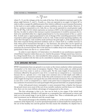 HIGH VOLTAGE d.c. TRANSMISSION 129
P =
V V
X
1 2
sin δ (5.28)
where V1, V2 are the voltages at the two ends of the line, X the inductive reactance and δ is the
phase angle between V1 and V2. Usually a.c. lines are operated at an angle δ of about 30° in
order to allow a margin for additional power flow which is sufficient to meet transient fluctuation
in the load or to meet sudden changes in system conditions such as shunt faults. However, if
the a.c. system is connected to a d.c. link, the a.c. line can be operated at a much greater angle
say 78–80° [Fig. 5.23 (b)] which represents an increase of 95% in the transmission capacity of
the line. In order to achieve this increase in power transmission it would be necessary for d.c.
link to be controlled either by a signal proportional to δ or by measurement of the a.c. power
flow. In both cases a signal proportional to rate of change of the controlling parameter will be
required to achieve good stabilised flow on the d.c. link. Under normal operating condition, the
power flow through d.c. link would be small and hence the grid angle α, of the rectifier large so
that when required during abnormal condition such as a shunt fault or a sudden increase in
load, when power transmission through a.c. line decreases, the power flow can be opened up
very quickly by decreasing the grid control angle to a suitable value. Facilities would also be
necessary for reversal of power flow in the link due to sudden drop in the sending end voltage,
particularly if these are due to a.c. system faults.
In order to meet objective (d) listed above it is desirable to use synchronous capacitors
or/and Static Capacitor rather than use a d.c. link for the purpose. Voltage control may, however,
be a fringe benefit from a d.c. link installed for other purposes, especially if the compensating
equipment installed with the link can be controlled to maintain system voltage.
5.14 GROUND RETURN
HVDC transmission lines use ground or sea water as the return conductor either continuously
(monopolar) or for short times of emergency (bipolar). These return paths are called ground
return even if sea water is used as a return path. For the same length of transmission the
resistance offered by the ground in case of d.c. is much less as compared to a.c. transmission
because the d.c. spreads over a very large cross sectional area in both depth and width as
compared to a.c. or transient currents. In fact the earth resistance in case of d.c. is independent
of the length (for long lines) and equals the sum of the electrode resistances. Since the resistance
in case of d.c. is low as compared to a.c. there is low power loss in comparison with a metallic
line conductor of economical size and equal length if the ground electrodes are properly designed.
A line with ground return (monopolar) is more economical than a bipolar line because
the ground return saves most of the cost of one metallic conductor and the losses in it. Besides
this, there are two more definite advantages of using ground as the return.
The first advantage is that a d.c. line can be built in two stages if the initial load
requirement demands. Initially it will operate as a monopolar line with ground as return and
later on in the second stage it can be built as a bipolar line. Thus a considerable part of the
total investment can be deferred until the second stage.
The second advantage is the reliability of the system i.e., in the event of an outage of one
conductor of the bipolar line, it can be operated temporarily at almost half of its rated power by
the use of the healthy line and the ground. For this reason the reliability of a bipolar line is
www.EngineeringBooksPdf.com
 