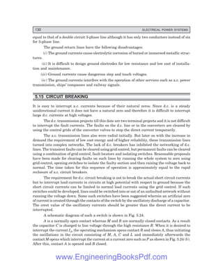 130 ELECTRICAL POWER SYSTEMS
equal to that of a double circuit 3-phase line although it has only two conductors instead of six
for 3-phase line.
The ground return lines have the following disadvantages:
(i) The ground currents cause electrolytic corrosion of buried or immersed metallic struc-
tures.
(ii) It is difficult to design ground electrodes for low resistance and low cost of installa-
tion and maintenance.
(iii) Ground currents cause dangerous step and touch voltages.
(iv) The ground currents interfere with the operation of other services such as a.c. power
transmission, ships’ compasses and railway signals.
5.15 CIRCUIT BREAKING
It is easy to interrupt a.c. currents because of their natural zeros. Since d.c. is a steady
unidirectional current it does not have a natural zero and therefore it is difficult to interrupt
large d.c. currents at high voltages.
The d.c. transmission projects till this date are two terminal projects and it is not difficult
to interrupt the fault currents. The faults on the d.c. line or in the converters are cleared by
using the control grids of the converter valves to stop the direct current temporarily.
The a.c. transmission lines also were radial initially. But later on with the increase in
demand the requirement of low cost energy and of higher reliability, these transmission lines
turned into complex networks. The lack of d.c. breakers has inhibited the networking of d.c.
lines. The transient faults can be cleared using grid control, but permanent faults can be cleared
using a combination of grid control, fault locators and isolating switches. Reasonable proposals
have been made for clearing faults on such lines by running the whole system to zero using
grid control, opening switches to isolate the faulty section and then raising the voltage back to
normal. The time taken for this sequence of operation is approximately equal to the rapid
reclosure of a.c. circuit breakers.
The requirement for d.c. circuit breaking is not to break the actual short circuit currents
but to interrupt load currents in circuits at high potential with respect to ground because the
short circuit currents can be limited to normal load currents using the grid control. If such
switches could be developed, lines could be switched into or out of an unfaulted network without
running the voltage down. Some such switches have been suggested wherein an artificial zero
of current is created through the contacts of the switch by the oscillatory discharge of a capacitor.
The crest value of the oscillatory currents should be greater than the direct current to be
interrupted.
A schematic diagram of such a switch is shown in Fig. 5.24.
A is a normally open contact whereas M and B are normally closed contacts. As a result
the capacitor C is charged to line voltage through the high resistance R. When it is desired to
interrupt the current Id, the operating mechanism opens contact B and closes A, thus initiating
the oscillations in the circuit consisting of M, A, C and L and immediately afterwards the
contact M opens which interrupt the current at a current zero such as P as shown in Fig. 5.24 (b).
After this, contact A is opened and B closed.
www.EngineeringBooksPdf.com
 