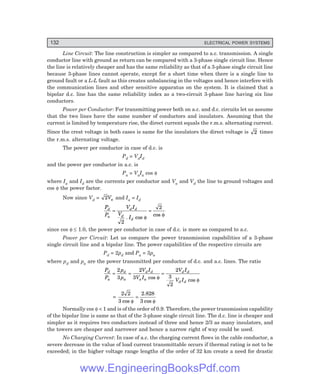 132 ELECTRICAL POWER SYSTEMS
Line Circuit: The line construction is simpler as compared to a.c. transmission. A single
conductor line with ground as return can be compared with a 3-phase single circuit line. Hence
the line is relatively cheaper and has the same reliability as that of a 3-phase single circuit line
because 3-phase lines cannot operate, except for a short time when there is a single line to
ground fault or a L-L fault as this creates unbalancing in the voltages and hence interfere with
the communication lines and other sensitive apparatus on the system. It is claimed that a
bipolar d.c. line has the same reliability index as a two-circuit 3-phase line having six line
conductors.
Power per Conductor: For transmitting power both on a.c. and d.c. circuits let us assume
that the two lines have the same number of conductors and insulators. Assuming that the
current is limited by temperature rise, the direct current equals the r.m.s. alternating current.
Since the crest voltage in both cases is same for the insulators the direct voltage is 2 times
the r.m.s. alternating voltage.
The power per conductor in case of d.c. is
Pd = VdId
and the power per conductor in a.c. is
Pa = VaIa cos φ
where Ia and Id are the currents per conductor and Va and Vd the line to ground voltages and
cos φ the power factor.
Now since Vd = 2Va and Ia = Id
P
P
V I
V
I
d
a
d d
d
d
= =
2
2
. cos
cos
φ φ
since cos φ ≤ 1.0, the power per conductor in case of d.c. is more as compared to a.c.
Power per Circuit: Let us compare the power transmission capabilities of a 3-phase
single circuit line and a bipolar line. The power capabilities of the respective circuits are
Pd = 2pd and Pa = 3pa
where pd and pa are the power transmitted per conductor of d.c. and a.c. lines. The ratio
P
P
p
p
V I
V I
V I
V I
d
a
d
a
d d
a a
d d
d d
= = =
2
3
2
3
2
3
2
cos cos
φ φ
=
2 2
3 3
cos cos
φ φ
=
2.828
Normally cos φ < 1 and is of the order of 0.9. Therefore, the power transmission capability
of the bipolar line is same as that of the 3-phase single circuit line. The d.c. line is cheaper and
simpler as it requires two conductors instead of three and hence 2/3 as many insulators, and
the towers are cheaper and narrower and hence a narrow right of way could be used.
No Charging Current: In case of a.c. the charging current flows in the cable conductor, a
severe decrease in the value of load current transmittable occurs if thermal rating is not to be
exceeded; in the higher voltage range lengths of the order of 32 km create a need for drastic
www.EngineeringBooksPdf.com
 