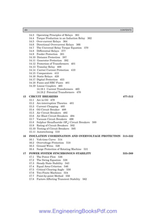 14.3 Operating Principles of Relays 361
14.4 Torque Production in an Induction Relay 362
14.5 Over-current Relays 364
14.6 Directional Overcurrent Relays 366
14.7 The Universal Relay Torque Equation 370
14.8 Differential Relays 377
14.9 Feeder Protection 381
14.10 Distance Protection 387
14.11 Generator Protection 392
14.12 Protection of Transformers 401
14.13 Translay Relay 408
14.14 Carrier Current Protection 410
14.15 Comparators 413
14.16 Static Relays 428
14.17 Digital Protection 453
14.18 Fuses and HRC Fuses 461
14.19 Linear Couplers 465
14.19.1 Current Transformers 465
14.19.2 Potential Transformers 470
15 CIRCUIT BREAKERS 477–512
15.1 Arc in Oil 479
15.2 Arc-interruption Theories 481
15.3 Current Chopping 485
15.4 Oil Circuit Breaker 488
15.5 Air Circuit Breakers 492
15.6 Air Blast Circuit Breakers 494
15.7 Vacuum Circuit Breakers 496
15.8 Sulphur Hexafluoride (SF6) Circuit Breakers 500
15.9 Rating of Circuit Breakers 502
15.10 Testing of Circuit Breakers 505
15.11 Autoreclosing 510
16 INSULATION COORDINATION AND OVERVOLTAGE PROTECTION 513–532
16.1 Volt-time Curve 514
16.2 Overvoltage Protection 518
16.3 Ground Wires 526
16.4 Surge Protection of Rotating Machine 531
17 POWER SYSTEM SYNCHRONOUS STABILITY 533–589
17.1 The Power Flow 536
17.2 The Swing Equation 538
17.3 Steady State Stability 543
17.4 Equal Area Criterion 546
17.5 Critical Clearing Angle 550
17.6 Two Finite Machines 554
17.7 Point-by-point Method 556
17.8 Factors Affecting Transient Stability 562
xiv CONTENTS
www.EngineeringBooksPdf.com
 