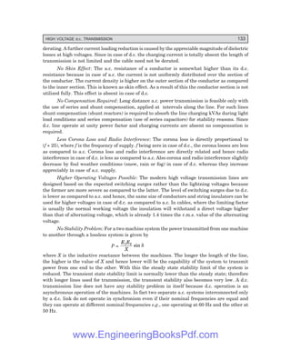 HIGH VOLTAGE d.c. TRANSMISSION 133
derating. A further current loading reduction is caused by the appreciable magnitude of dielectric
losses at high voltages. Since in case of d.c. the charging current is totally absent the length of
transmission is not limited and the cable need not be derated.
No Skin Effect: The a.c. resistance of a conductor is somewhat higher than its d.c.
resistance because in case of a.c. the current is not uniformly distributed over the section of
the conductor. The current density is higher on the outer section of the conductor as compared
to the inner section. This is known as skin effect. As a result of this the conductor section is not
utilized fully. This effect is absent in case of d.c.
No Compensation Required: Long distance a.c. power transmission is feasible only with
the use of series and shunt compensation, applied at intervals along the line. For such lines
shunt compensation (shunt reactors) is required to absorb the line charging kVAs during light
load conditions and series compensation (use of series capacitors) for stability reasons. Since
d.c. line operate at unity power factor and charging currents are absent no compensation is
required.
Less Corona Loss and Radio Interference: The corona loss is directly proportional to
(f + 25), where f is the frequency of supply. f being zero in case of d.c., the corona losses are less
as compared to a.c. Corona loss and radio interference are directly related and hence radio
interference in case of d.c. is less as compared to a.c. Also corona and radio interference slightly
decrease by foul weather conditions (snow, rain or fog) in case of d.c. whereas they increase
appreciably in case of a.c. supply.
Higher Operating Voltages Possible: The modern high voltage transmission lines are
designed based on the expected switching surges rather than the lightning voltages because
the former are more severe as compared to the latter. The level of switching surges due to d.c.
is lower as compared to a.c. and hence, the same size of conductors and string insulators can be
used for higher voltages in case of d.c. as compared to a.c. In cables, where the limiting factor
is usually the normal working voltage the insulation will withstand a direct voltage higher
than that of alternating voltage, which is already 1.4 times the r.m.s. value of the alternating
voltage.
No Stability Problem: For a two machine system the power transmitted from one machine
to another through a lossless system is given by
P =
E E
X
1 2
sin δ
where X is the inductive reactance between the machines. The longer the length of the line,
the higher is the value of X and hence lower will be the capability of the system to transmit
power from one end to the other. With this the steady state stability limit of the system is
reduced. The transient state stability limit is normally lower than the steady state; therefore
with longer lines used for transmission, the transient stability also becomes very low. A d.c.
transmission line does not have any stability problem in itself because d.c. operation is an
asynchronous operation of the machines. In fact two separate a.c. systems interconnected only
by a d.c. link do not operate in synchronism even if their nominal frequencies are equal and
they can operate at different nominal frequencies e.g., one operating at 60 Hz and the other at
50 Hz.
www.EngineeringBooksPdf.com
 