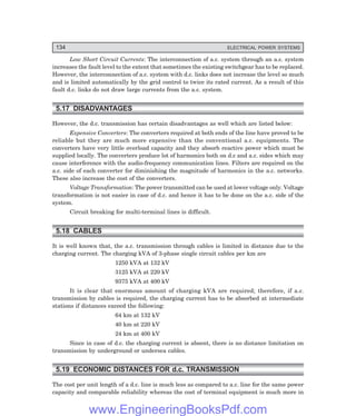134 ELECTRICAL POWER SYSTEMS
Low Short Circuit Currents: The interconnection of a.c. system through an a.c. system
increases the fault level to the extent that sometimes the existing switchgear has to be replaced.
However, the interconnection of a.c. system with d.c. links does not increase the level so much
and is limited automatically by the grid control to twice its rated current. As a result of this
fault d.c. links do not draw large currents from the a.c. system.
5.17 DISADVANTAGES
However, the d.c. transmission has certain disadvantages as well which are listed below:
Expensive Converters: The converters required at both ends of the line have proved to be
reliable but they are much more expensive than the conventional a.c. equipments. The
converters have very little overload capacity and they absorb reactive power which must be
supplied locally. The converters produce lot of harmonics both on d.c and a.c. sides which may
cause interference with the audio-frequency communication lines. Filters are required on the
a.c. side of each converter for diminishing the magnitude of harmonics in the a.c. networks.
These also increase the cost of the converters.
Voltage Transformation: The power transmitted can be used at lower voltage only. Voltage
transformation is not easier in case of d.c. and hence it has to be done on the a.c. side of the
system.
Circuit breaking for multi-terminal lines is difficult.
5.18 CABLES
It is well known that, the a.c. transmission through cables is limited in distance due to the
charging current. The charging kVA of 3-phase single circuit cables per km are
1250 kVA at 132 kV
3125 kVA at 220 kV
9375 kVA at 400 kV
It is clear that enormous amount of charging kVA are required; therefore, if a.c.
transmission by cables is required, the charging current has to be absorbed at intermediate
stations if distances exceed the following:
64 km at 132 kV
40 km at 220 kV
24 km at 400 kV
Since in case of d.c. the charging current is absent, there is no distance limitation on
transmission by underground or undersea cables.
5.19 ECONOMIC DISTANCES FOR d.c. TRANSMISSION
The cost per unit length of a d.c. line is much less as compared to a.c. line for the same power
capacity and comparable reliability whereas the cost of terminal equipment is much more in
www.EngineeringBooksPdf.com
 