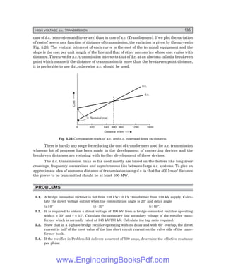 HIGH VOLTAGE d.c. TRANSMISSION 135
case of d.c. (converters and inverters) than in case of a.c. (Transformers). If we plot the variation
of cost of power as a function of distance of transmission, the variation is given by the curves in
Fig. 5.26. The vertical intercept of each curve is the cost of the terminal equipment and the
slope is the cost per unit length of the line and that of other accessories whose cost varies with
distance. The curve for a.c. transmission intersects that of d.c. at an abscissa called a breakeven
point which means if the distance of transmission is more than the breakeven point distance,
it is preferable to use d.c., otherwise a.c. should be used.
0 320 640 960 1280 1600
800
Distance in km
Cost
Terminal cost
a.c.
d.c.
Fig. 5.26 Comparative costs of a.c. and d.c. overhead lines vs distance.
There is hardly any scope for reducing the cost of transformers used for a.c. transmission
whereas lot of progress has been made in the development of converting devices and the
breakeven distances are reducing with further development of these devices.
The d.c. transmission links so far used mostly are based on the factors like long river
crossings, frequency conversions and asynchronous ties between large a.c. systems. To give an
approximate idea of economic distance of transmission using d.c. is that for 400 km of distance
the power to be transmitted should be at least 100 MW.
PROBLEMS
5.1. A bridge connected rectifier is fed from 238 kV/110 kV transformer from 238 kV supply. Calcu-
late the direct voltage output when the commutation angle is 20° and delay angle
(a) 0° (b) 30° (c) 60°.
5.2. It is required to obtain a direct voltage of 100 kV from a bridge-connected rectifier operating
with α = 30° and γ = 15°. Calculate the necessary line secondary voltage of the rectifier trans-
former which is normally rated at 345 kV/150 kV. Calculate the tap ratio required.
5.3. Show that in a 3-phase bridge rectifier operating with no delay and with 60° overlap, the direct
current is half of the crest value of the line short circuit current on the valve side of the trans-
former bank.
5.4. If the rectifier in Problem 5.2 delivers a current of 500 amps, determine the effective reactance
per phase.
www.EngineeringBooksPdf.com
 