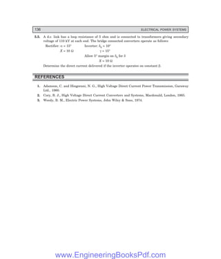 136 ELECTRICAL POWER SYSTEMS
5.5. A d.c. link has a loop resistance of 5 ohm and is connected to transformers giving secondary
voltage of 110 kV at each end. The bridge connected converters operate as follows:
Rectifier: α = 15° Inverter: δ0 = 10°
X = 10 Ω γ = 15°
Allow 5° margin on δ0 for δ
X = 10 Ω
Determine the direct current delivered if the inverter operates on constant β.
REFERENCES
1. Adamson, C. and Hingorani, N. G., High Voltage Direct Current Power Transmission, Garaway
Ltd., 1960.
2. Cory, B. J., High Voltage Direct Current Converters and Systems, Macdonald, London, 1965.
3. Weedy, B. M., Electric Power Systems, John Wiley & Sons, 1974.
www.EngineeringBooksPdf.com
 