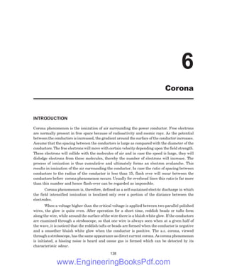 INTRODUCTION
Corona phenomenon is the ionization of air surrounding the power conductor. Free electrons
are normally present in free space because of radioactivity and cosmic rays. As the potential
between the conductors is increased, the gradient around the surface of the conductor increases.
Assume that the spacing between the conductors is large as compared with the diameter of the
conductors. The free electrons will move with certain velocity depending upon the field strength.
These electrons will collide with the molecules of air and in case the speed is large, they will
dislodge electrons from these molecules, thereby the number of electrons will increase. The
process of ionization is thus cumulative and ultimately forms an electron avalanche. This
results in ionization of the air surrounding the conductor. In case the ratio of spacing between
conductors to the radius of the conductor is less than 15, flash over will occur between the
conductors before corona phenomenon occurs. Usually for overhead lines this ratio is far more
than this number and hence flash-over can be regarded as impossible.
Corona phenomenon is, therefore, defined as a self-sustained electric discharge in which
the field intensified ionization is localized only over a portion of the distance between the
electrodes.
When a voltage higher than the critical voltage is applied between two parallel polished
wires, the glow is quite even. After operation for a short time, reddish beads or tufts form
along the wire, while around the surface of the wire there is a bluish white glow. If the conductors
are examined through a stroboscope, so that one wire is always seen when at a given half of
the wave, it is noticed that the reddish tufts or beads are formed when the conductor is negative
and a smoother bluish white glow when the conductor is positive. The a.c. corona, viewed
through a stroboscope, has the same appearance as direct current corona. As corona phenomenon
is initiated, a hissing noise is heard and ozone gas is formed which can be detected by its
characteristic odour.
138
6
Corona
www.EngineeringBooksPdf.com
 