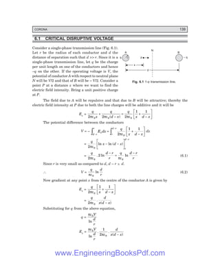 CORONA 139
x
N
A B
q r p – q
d
6.1 CRITICAL DISRUPTIVE VOLTAGE
Consider a single-phase transmission line (Fig. 6.1).
Let r be the radius of each conductor and d the
distance of separation such that d >> r. Since it is a
single-phase transmission line, let q be the charge
per unit length on one of the conductors and hence
–q on the other. If the operating voltage is V, the
potential of conductor A with respect to neutral plane
N will be V/2 and that of B will be – V/2. Consider a
point P at a distance x where we want to find the
electric field intensity. Bring a unit positive charge
at P.
The field due to A will be repulsive and that due to B will be attractive; thereby the
electric field intensity at P due to both the line charges will be additive and it will be
Ex =
q
x
q
d x
q
x d x
2 2 2
1 1
0 0 0
πε πε πε
+
−
= +
−
L
NM O
QP
( )
The potential difference between the conductors
V = –
d r
r
x
r
d r
E dx
q
x d x
−
−
z z
= +
−
L
NM O
QP
2
1 1
0
πε
dx
=
q
x d x
r
d r
2 0
πε
ln ln ( )
− −
L
NM O
QP
−
=
q d r
r
q d r
r
2
2
0 0
πε πε
. ln ln
−
=
−
(6.1)
Since r is very small as compared to d, d – r ~
− d.
∴ V =
q d
r
πε0
ln (6.2)
Now gradient at any point x from the centre of the conductor A is given by
Ex =
q
x d x
2
1 1
0
πε
+
−
L
NM O
QP
=
q d
x d x
2 0
πε
.
( )
−
Substituting for q from the above equation,
q =
πε0V
d
r
ln
Ex =
πε
πε
0
0
1
2
V
d
r
d
x d x
ln
. .
( )
−
Fig. 6.1 1-φ transmission line.
www.EngineeringBooksPdf.com
 