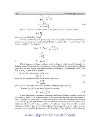 140 ELECTRICAL POWER SYSTEMS
=
V
d
r
d
x d x
2 ln
.
( )
−
=
V d
x d x
d
r
′
−
( ) ln
(6.3)
Here V′ is the line to neutral voltage of the system. In case of 3-phase system
V′ =
VL
3
where VL is the line to line voltage.
From the expression for the gradient it is clear that for a given transmission system the
gradient increases as x decreases i.e., the gradient is maximum when x = r, the surface of the
conductor, and this value is given by
gmax = Er = Emax =
V d
r d r
d
r
′
−
( ) ln
~
ln
−
′
V
r
d
r
or V′ = rgmax ln
d
r
(6.4)
Critical disruptive voltage is defined as the voltage at which complete disruption of
dielectric occurs. This voltage corresponds to the gradient at the surface equal to the breakdown
strength of air. This dielectric strength is normally denoted by g0 and is equal to 30 kV/cm
peak at NTP i.e., 25°C and 76 cm of Hg.
At any other temperature and pressure
g0
′ = g0
. δ (6.5)
where δ is the air density correction factor and is given by
δ =
3.92
273 +
b
t
(6.6)
where b is the barometric pressure in cm of Hg and t the temperature in °C.
Therefore, the critical disruptive voltage is given by
V′ = rg0 δ ln
d
r
kV (6.7)
In deriving the above expression, an assumption is made that the conductor is solid and
the surface is smooth. For higher voltages ACSR conductors are used. The cross-section of
such a conductor is a series of arcs of circles each of much smaller diameter than the conductor
as a whole. The potential gradient for such a conductor will, in consequence, be greater than
for the equivalent smooth conductor, so that the breakdown voltage for a stranded conductor
will be somewhat less than for a smooth conductor. The irregularities on the surface of such a
conductor are increased further because of the deposition of dust and dirt on its surface and
www.EngineeringBooksPdf.com
 